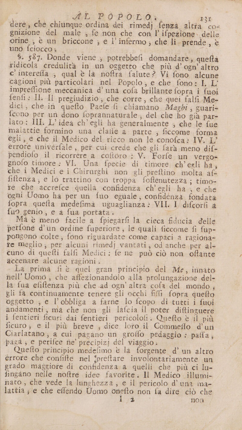 dere; che chiunque ordina dei rimedj fenzaà alta co- gnizione del male ;.fe non che con l’ifpezione.» delle orine ;, è un briccone ; e l’infermo; che li-prende, è uno fcioccos | fs ciù i SR, $. 587. Donde viene ; potrebbefi domandare; queftà ridicola credulità in un oggetto che più d’ogn’ altro c'intereffa , qual è la noftra falute? Vi fono alcune cagioni più particolari nel Popolo; e che fono: I. L’ impreffione meccanica d’ una cofa brillante fopra i fuoi fenfi: IL Il pregiudizio; che corre, che quei falfi Me- dici; che in quefto Paefe fi chiamano Magdi; guari» fcono per uti dono foprannaturale.; del che ho già par- lato: MI. L’ideà ch'egli ha generalmente ; che le fue malattie formino una clalle a. parte ; ficcome forma egli; e ché il Medico del ricco non lè conofca? IV. L’ errore univerfale, pet cui crede che gli farà meno dif- pendiofo il ricorrere a coftoro : V. Forfe un vergo= gnofo timore: VI. Una fpecie di timore ch'egli ha; che i Medici e i Chirurghi non gli preftino molta af= fiftenza; e lo trattino con troppa foftenutezza ; timo- te che accrefce quella confidenza ch'egli ha ; e che ogni Uomo ha per un fuo eguale, confidenza fondata fopra quefta medefimà uguaglianza: VII. 1 difcorfi a fuo genio, e a fua portata. n | Mà è meno facile a fpiegarfi la cieca fiducia delle perfone d’un ordine fuperiore ; le quali ficcome fi fup- pongono colte; fono riguardate come capaci a ragiona fe meglio; per alcuni rimedj vantati; od anche per al- ‘ cuno di quefti falfi Medici: fe ne può ciò non oftante accenare alciine ragioni . 1) La prima fi è quel gran principio del Me, innato nell' Uomo ; che affezionandolo alla prolungazione del- la fua efiftenza più che -ad ogn’'altra cofa del mondo, gli fa continuamente tenere gli occhi fi fopra quelto oggetto ; e l’obbliga a farne lo fcopo di tutti i fuvi andamenti; ma che non gli lafcia il poter di&amp;finguere i fentieri ficuri dai fentieri pericolofi. Quefto è vil più ficuro ; e il più breve ; dice loto il Commeflo d’utì | Ciarlatano ; a cui pagano un groflo pedaggio : palla; paga ; e perifce nie’ precipizj del viaggio: «| Quefto principio medefimo è la forgente d’ un altro | érrore che confifte nel Spreltare involontariamente un | grado maggiore di cotifidenza a quelli che più ci lu- fingano nelle noftre idee favorite. Il Medico. illumi- i nato, che vede la lunghezza; e il pericolo d’ una ma- lattia; e che effendo Uomo onefto non fa dite ciò che ! È nos