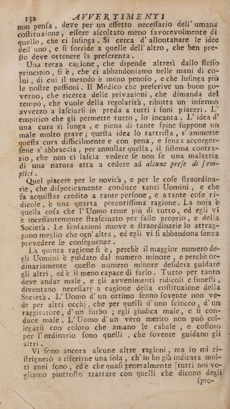 non penfa, deve per un effetto neceffario dell’ umana coffituzione;, effere afcoltato meno favorevolmente di quello, che ci lufinga. Si cerca d’ allontanare le idee dell'uno, e fi forride a quelle dell’ altro, che ben pre- fo deve ottenere la preferenza . Una terza cagione, che dipende altresì dallo fteffo principio , fi è, che ci abbandoniamo nelle mani di co- lui, di cui il metodo è meno penofo , e che lufinga più le notre paffioni. Il Medico che prefcrive un buon go- verno, che ricerca delle privazioni , che dimanda del tempo, che vuole della regolarità, ributta un infermo avvezzo a lafciarfi in preda a tutti i fuoi piaceri. L’ empirico che gli permette tutto , lo incanta. L' idea d’ una cura sì lunga , e piena di tante fpine fuppone un male molto grave; quefta idea lo rattrilta, s° ammette queta cura difficilmente e con pena, e fenza accorger- fene s' abbraccia, per annullar quella, il filtema contra- rio, che mon ci lafcia vedere fe non fe una malattia di una matura atta a cedere ad alcune prefe di fem- plici + Quel piacere per le novità , e per le cofe ftraordina- rie, che difpoticamente conduce tanti Uomini, e che fa acquiftar credito a tante perfone, e atante cofe ri- dicole, è una quarta potentiffima ragione. La noja è quella cofa che 1’ Uomo teme più di tutto, ed egli vi &gt; inceffantemente &amp;rafcinato per fallo proprio, e della Società. Le fenfazioni nuove e ftraordinarie lo attrag- . gono meglio che ogn’ altra , ed egli vi fi abbandona fenza prevedere le confeguenze . La quinta 1 ipo è, perchè il maggior numero de- gli Uomini è guidato dal numero minore , e perchè or= dinariamente quefto numero minore .defidera guidare gli altri, edè il meno capace di farlo. Tutto per tanto deve andar male, e gli avvenimenti ridicoli e funefti, diventano neceffarj a cagione della coftituzione della Società. L’ Uomo d’ un ottimo fenno fovente non ve» ide per altri occhj, che per quelli d’uno fciocco , d'un raggiratore, d'un furbo ; egli giudica male, e fi con- duce male. L'Uomo d’un vero merito non può col- lesarfì con coloro che amano le cabale , e cofloro. per l’ordinario fono quelli , che fovente guidano gli altri. -Y Vi fono ancora alcune altre ragioni, ma io mi ri- firignerò a riferirne una fola , ch'io ho già indicata mol- ti anni fono, edè che quafi generalmente [tutti noi vo- eliamo piuttofo trattare con quelli che Wasgo degli; i pro Dal