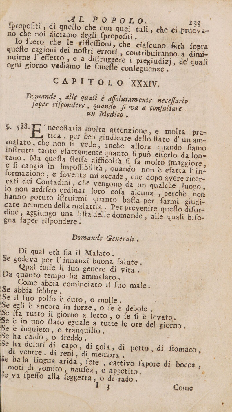 A POPOLO. ì32 propofiti, di quello che con quei tali; che ci pruova- no che noi diciamo degli fpropofiti. gg Io fpero che le riflefioni, che ciafcuno farà fopra quefte cagioni dei noftri errori » contribuiranno. a dimi- nuirne l’effetto , e a diftruggere i pregiudizj, de quali ogni giorno vediamo le funefte confeguenze . CAPITOLO XXxIv. Domande , alle quali è affolutamente neceffario faper rifpondere , quando fi va a confultare. un Medico. 6. da gie molta attenzione, e molta pra- tica, per ben giudicare dello ftato d’ un am- malato, che non fi vede, anche allora quando fiamo inftrutti tanto elattamente quanto fi può efferlo da lon= tano. Ma quefta fielfa difficoltà fi fa molto fmaggiore, e fi cangia in impolffibilità » quando non è efatta lin» formazione, e fovente mi accade, che dopo avere ricer- cati dei Contadini, che vengono da un qualche luogo, io non ardifco ordinar loro cofa alcuna , perchè non hanno potuto iffruirmi quanto bafla per farmi giudi- care nemmen della malattia. Per prevenire quefto difor= dine, aggiungo una lifta delle domande, alle quali bifo- gna faper rifpondere. À Domande Generali . Di qual età fia il Malato. Se godeva per l’ innanzi buona falute. Quai folfe il {uo genere di vita . Da quanto tempo fia ammalato. Come abbia cominciato il fuo male. ‘Se abbia febbre. ‘Se il fuo polfo è duro, 0 molle. ‘Se egli è ancora in forze, o fe è debole é ‘Se fta tutto il giorno a letto , 0 fe fi è levato. Se è in uno fato eguale a tutte le ore del giorno. Se è inquieto, o tranquillo . Se ha caldo, o freddo. Se ha dolori di capo, di gola, di petto, di flomaco, di ventre, di reni, di membra . se ha la lingua arida , fete , cattivo fapore di bocca d moti di vomito, naufea, o appetito, * se va fpeffo alla feggetta, o di rado. | kia Come