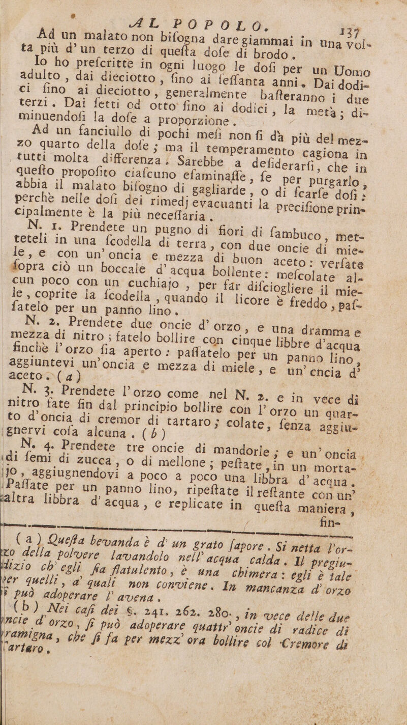 Ad un malato non bifogna dare giammai in una vol- ta più d’un terzo di quefta dofe di brodo . Io ho prefcritte in ogni luogo le dofi per un Uomo adulto , dai dieciotto , fino ai feffanta anni. Dai dodi- ci fino ai dieciotto, generalmente bafteranno i due terzi. Dai fetti od otto fino ai dodici, la metà ; di- minuendofi la dofe a proporzione . | Ad un fanciullo di pochi mefi non fi dà più del meza zo quarto della dofe ; ma il temperamento cagiona in tutti molta differenza. Sarebbe a defiderarfi, che in quefto propofito ciafcuno efaminafle, fe per purgarlo, abbia il malato bifogno di gagliarde, o di fcarfe dofi è perchè nelle dofi dei rimedj evacuanti la precifione prin» cipalmente è la più neceflaria. N. 1. Prendete un pugno di fiori di fambuco, met= teteli in una fcodella di terra , con due oncie di mie» le, e con un’oncia e mezza di buon aceto: verfate fopra ciò un boccale d’ acqua bollente: mefcolate al cun poco con un cuchiajo , per far difciogliere il mie- le, coprite ia fcodella , quando il licore è freddo , paf- fatelo per un panno lino. N. 2. Prendete due oncie d’ Orzo, e una drammae mezza di nitro ; fatelo bollire con cinque libbre d’acqua finchè l’orzo fia aperto : paffatelo per un panno lino, aggiuntevi un’oncia € mezza di miele, e un cncia d’ aceto. (4) N. 3. Prendete l’orzo come nel N. 2. e in vece di nitro fate fin dal principio bollire con ]” orzo un quar= to d’oncia di cremor di tartaro; colate, fenza aggiu» ‘ignervi cola alcuna. (6) pa I N. 4. Prendete tre oncie di mandorle ; e un’ oncia idi femi di zucca, o di mellone; peftate in un morta- jjJo, aggiugnendovi a poco a poco una libbra d’acqua. ‘Paffate per un panno lino, ripeftate il refante con un? ltra libbra d' acqua, e replicate in quefta Ride 3 eroe —_——_—— ini ( 2) Quefa bevanda è d'un grato fapore . Si netta V'or- zo della polvere lavandolo nell acqua calda. 1 pregiu=. dizio ch egli fa fatulento, è una chimera: egli è tale ver quelli, a’ quali non conviene. ln mancanza d'orzo î può adoperare l’avena. (Db) Nei caf deî 6. 241. 262. 280. s In vece delle due