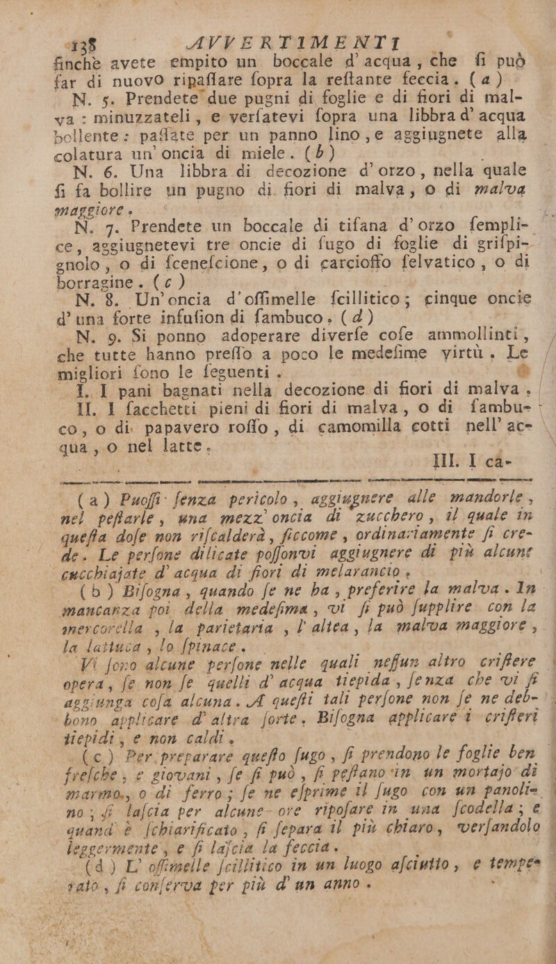 ‘138 AVVERTIMENTI |_ finchè avete empito un boccale d’acqua, che fi può far di nuovo ripaflare fopra la reftante feccia. (4) (N. s. Prendete’ due pugni di foglie e di fiori di mal- ya : minuzzateli, e verfatevi fopra una libbra d’ acqua bollente: pafate per un panno lino,e aggiugnete alla colatura un’ oncia di miele. (Bb) i N. 6. Una libbra di decozione d'orzo, nella quale {i fa bollire un pugno di fiori di malva, 0 di malva maggiore » gnolo, 0 di fcenefcione, o di carciofto felvatico , o di borragine. (c). | N. 8. Un’oncia d’offimelle fcillitico; cinque oncie d’ una forte infufion di fambuco ; (4) N. 9. Si ponno adoperare diverfe cofe ammollinti, che tutte hanno preffo a poco le medefime virtù, Le migliori fono le feguenti. è II. 1 facchetti pieni di fiori di malva, o di fambu- qua ,.0 nel latte. i HI. I ca- (a) Puofi fenza pericolo, aggiugnere alle mandorle, nel pefarle, una mezz oncia di zucchero, il quale în queffa dofe non rifcalderà, ficcome , ordinatamente fi cre- de. Le perfone dilicate pofonvi aggiugnere di più alcune | cucchiajate d' acqua di fiori di melarancio + i A mancanza poi della medefima, vi fi può fupplire con la inercorella , la parietaria , l'altea, la malva maggiore, la Jattuca slo fpinace. Vi fono alcune perfone nelle quali nefun altro criffere nt aggiunga cofa alcuna. A quefti tali perfone non fe ne deb- bono applicare d’ altra forte. Bifogna applicare i criffert tiepidi; enon caldi. — 9) ® (e) Per:preparare queffo fugo , fi prendono le foglie ben frelche; e giovani, fe fi può, fi pePano ‘in un mortajo di no; lafcia per alcune- ore ripofare in una fcodella; e leggermente , e fi lajcia la feccia. i - (d) L'offimelle fcillitico in un luogo afcinito, e tempe» vato, fi conferva per più d' an anno + YI 2. A ERIC
