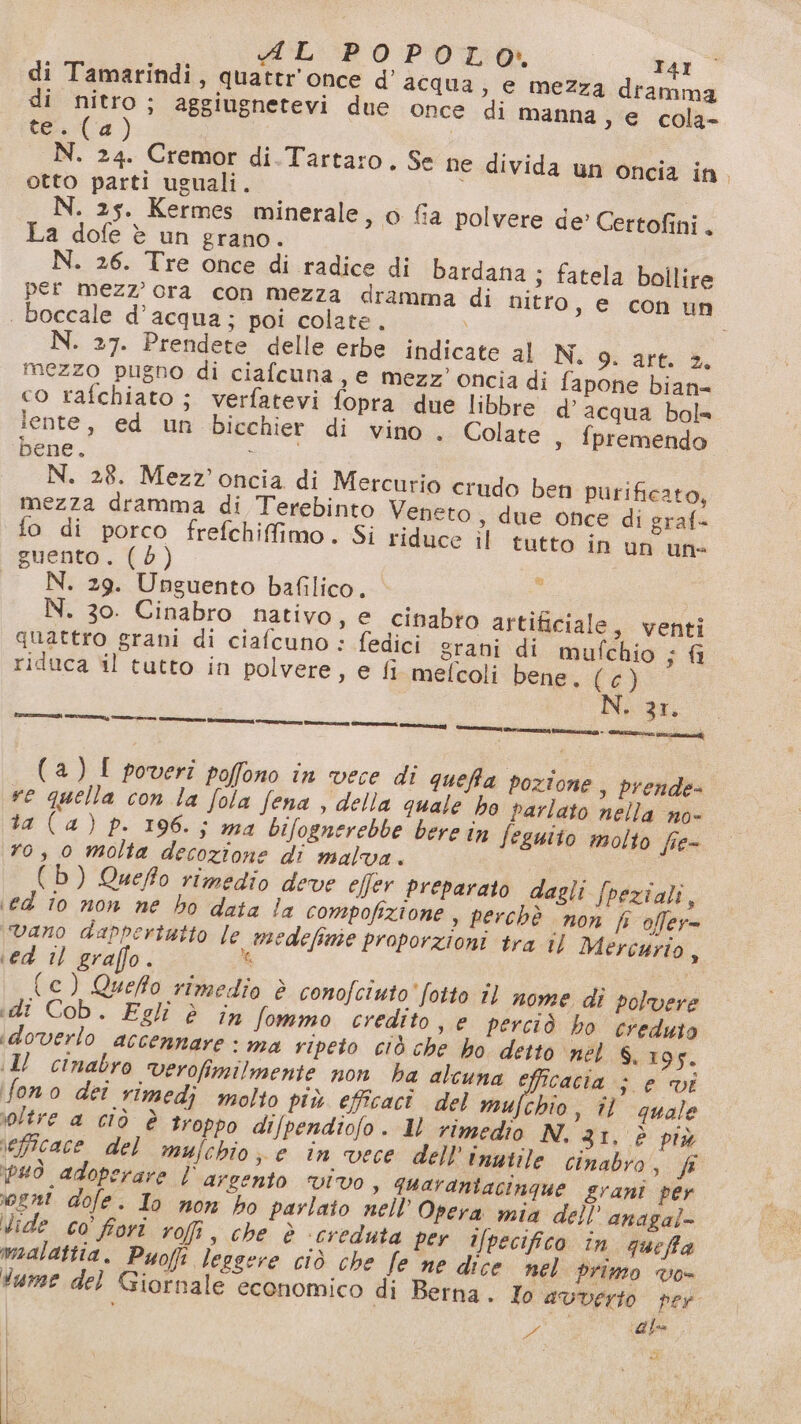 di Tamarindi, quattr'once d’ acqua; e mezza dramma di nitro; aggiugnetevi due once di manna , e cola- tes (4) | N. 24. Cremor di.Tartaro. Se ne divida un oncia in. otto parti uguali. N. 25. Kermes minerale, o fia polvere de’ Certofini. La dofe è un grano. N. 26. Tre once di radice di bardana ; fatela bollire per mezz’ ora con mezza dramma di nitro, e con un | boccale d’acqua; poi colate. N. 27. Prendete delle erbe indicate al N. 9. art. 2. mezzo pugno di ciafcuna, e mezz’ oncia di fapone bian= co rafchiato ; verfatevi fopra due libbre d’ acqua bole lente, ed un bicchier di vino . Colate , {premendo bene. RETE N. 28. Mezz’'oncia di Mercurio crudo ben purificato, mezza dramma di Terebinto Veneto , due once di graf- fo di porco frefchiffimo. Si riduce il tutto in un un guento. (bd) N. 29. Unguento bafilico. N. 30. Cinabro nativo, e cinabto artificiale, venti quattro grani di ciafcuno : fedici grani di mufchio ; a riduca il tutto in polvere, e fi mefcoli bene, (Cd) N. 21. Lc) (a) poveri poffono in vece di queffa pozione, prende- re quella con la fola fena , della quale ho parlato nella no- ta (a) p. 196.; ma bifognerebbe bere în feguito molto fie- ro, 0 molta decozione di malva. (b) Queffo rimedio deve e[fer preparato dagli fpeziali, ed to non ne ho data la compofizione , perchè non Pf offer= vano dappertutto le medefime proporzioni tra il Mercurio, ed il graffo. ùi | {(c) Queffo rimedio è conofciuto'fotto îl nome di polvere «di Cob. Egli è în fommo credito , © perciò ho creduto idoverlo accennare : ma ripeto ciò che ho detto nel 6. 10F. (Il cinabro verofimilmente non ha alcuna efficacia &gt; e vi fono dei rimedi molto più efficaci del ta il quale oltre a ciò è troppo di/pendiofo. 1l rimedio N. 31, è più efficace del mulchio, e in vece dell Inutile cinabro, fi può adoperare l'argento vivo, quarantacinque grani per gni dofe. Io non ho parlato nell’ Opera mia dell’ anaga)- Vide co’ fori rofi, che è ‘creduta per ifpecifico in queffa malattia. Pyofi leggere ciò che fe ne dice nel primo vo- tume del Giornale economico di Berna. Io avverto per | Sa (ale E