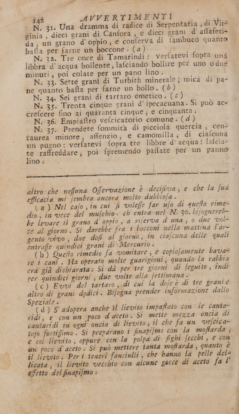 143 _ AVVERTIMENTI O N. 3ra Una dramima di radice di Serpentatia ; di Virs ginia , dieci grani di Canfora ; e dieci sram d' affafeti= da ; un grano d’oppio; € conferva di fambuco quanto bafta per farne un boccone: (a) pa | — Ni: 32. Tre once di Tamatindi: verfatevi fopta una ilibbra d’' acqua bollente; lafciando bollire per uno o due minuti, poi colate per un pano lino: N; 33. Sette grani di Tutbith minerale; mica di pa- ne quanto bafta per farne un bollo. (0) N. 34. Sei grani di tartaro emetico . epoca Ns 35. Trenta cinqùe grani d’ipecacuana. Si può ace crefcere fino ai quaranta cinque; e cinquanta: N. 36: Empiaftro vefcicatorio comune : (d) N; 37. Prendete fommità di picciola quercia ; cen- éaured mivore; afflenzio; e camomilla ; di ciafcuna un pugno: verfatevi fopra tre libbre ‘d’acqua i lafcia= te raffreddare; poi fpremendo paflate per un panno lino è i ; \ Ù altro che nefund Ofervazione è decifva; e che la fud efficacia mi jembra ancora molto dubbiofa . (a) Nel cafo;in cut f volefle far ufo di queffo rime= dio; in vece del miifchio, ch enira net N. 30. bifognereb- be levare 1) grano d’ oppio, a riferva d'una, o due Vol se al giorno. SI darebbe fra î bocconi nella mattina lar- gentò vivo; due dofi al giorno; in ciafcuna delle quali entrafle quindici grani di Mercurio . (b) Queffo rimedio fa vomitare; e copiofamenie bava? vé i canì : Ha operato molte guarigioni, quando la rabbia eva già dichiarata: Si da per tre giorni di feguito ; indi per quindici giorni ; due volte dlla fettimana « (c) Evvi del tartaro sudi cui la dofe è di tre grani é altro dî grani dodici. Bifogna prender informazione dallo Speziale » ‘ (OA i È (d) S' adopera ancke *] lievito impaffaio con le canta&gt; vidi; e con un poco d'aceto. Si mette mezza oncia di cantgridi ini ogni oncia di lievito ; Il che fa un vefcica» fojo fortifimo. Si preparano 1 finapifimi con la moffarda } e col lievito, oppure con la polpa di fighi fecchi, e con - diri poco d'aceto: Si può mettere fanta moffarda, quanto è il lieviio: Peri teneri fanciulli; che hanno la pelle del licata , il lievîto vecchio con alcune goccé di aceto fa l' efetto del finapifmo: | ca n
