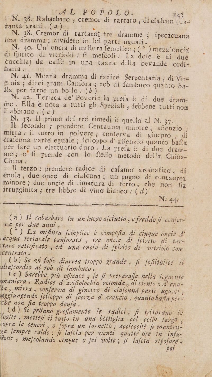 Dea ep, E Me” e bp hold. 143 : N. 38. Rabarbaro ; cremor di tartaro; diciafcun qua= fanta.grani..(-4:)-. 1° N. 38. Cremor di tartaro? tre dramme 3 ipecacuana una dramma; dividete in fei parti uguali. N. 40. Un’ oncia di miftura femplice ;(* ) mezz’ oncià di fpirito di vitriolo.: fi meféoli. La dofe è di due Garid a. N: 41: Mezza dramma di radice Serpentatia ; di Vire ginia ; dieci grani Canfora ; rob di fambuco quanto ba- fta per farne un bollo. (8) N. 42. Teriaca de’ Poveri: la prefa è di due dram- ie. Ella è nota a tutti gli Speziali, febbene tutti non l'abbiano. (c) | N. 43. Il primo dei tre rimedj è quello al N. 37. I} fecondo ; prendete Centaurea minore; aflenzio ; mirra: il tutto in polvere; conferva di ginepro , di ciafcuna parte eguale ; fciloppo d’ affenzio quanto bafta per fare un elettuario duro. La prefa è di due dram- me; e'fi prende con lo fteléo metodo della China- China. da a Il terzo: prendete radice di calamo aromatico, di enula, due once di ciafcuna ; un pugno di centaurea irrugginita ; tre libbre di vino bianco. (d) | pu È N 5 sr Pn si i vio dale ' RR e LT n Ltd --@me i score em PESA rit va per due anni; rel i _(*) La miffura femplice è compofia di cinque oncie d' \acqua teriacalé canforata ; ire oncie di /pirito di tar- itaro rettificato sed una oncia di fpirito di viirioiò con- icentratò &lt; (b) Se vi foffle diarrea troppo grande, f foffituifce il idia/cordio al rob di fambuco. i _ Cc) Sarebbe più efficace ; fe fl preparaffe nella Seguente maniera: Radice d’ arifolochia rotorida., di elenio è d' enu- la, mirra, conferva di ginepro di ciafcuna parti uguali, degiungendo fciloppo di /corza d' arancio, quanto balla pér- chè non fia troppo denfa. POT , (d) Sî peffanò srofamente le radici, f triturano le Foglie -mettefi il tutto in una bottiglia col collo largo , (opra le ceneri, 0 fopra un fornello; acciocchè f manien- rd Jempre caldo: f lalcia per venti quatir ore in tnfu- done 4 melcolando cinque o fei volte ; fî lafcià ripofare; poi I È (2) Il rabauboio in un luogo afciutto De freddo fi confers