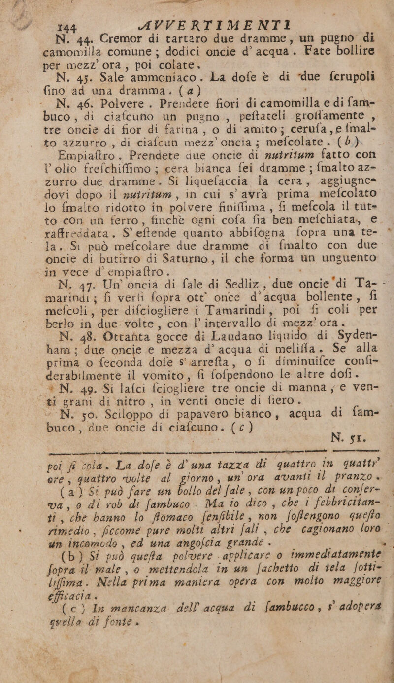 € RAEE 144 AVVERTIMENTI N. 44. Cremor di tartaro due dramme, un pugno di camomilla comune ; dodici oncie d’ acqua. Fate bollire pet mezz'ora, poi colate. N. 45. Sale ammoniaco. La dofe è di “due fcrupoli fino ad una dramma. (a) N. 46. Polvere . Prendete fiori di camomilla e di fame buco , di ciafcuno un pugno , peftateli grotiamente , tre oncie di fior di farina, o di amito; cerufa, e {mal- to azzurro , di ciafcun mezz’ oncia ; mefcolate . (d.). Empiaftro. Prendete due oncie di nztrit4m fatto con zurro due dramme. Si liquefaccia, la cera, aggiugne= dovi dopo il nutritem, in cui s' avra prima mefcolato lo {malto ridotto in polvere finifima , fi mefcola il tut= raffreddata. S' eftende quanto abbifogna fopra una te- oticie di butirro di Saturno, il che forma un unguento N. 47. Un oncia di fale di Sedliz, due oncie'di Ta- marindi; fi verti fopra ott once d’acqua bollente, fi mefcoli, per difciogliere i Tamarindi, poi fi coli per berlo in due. volte, con l’ intervallo di mezz’ ora. N. 48. Ottanita gocce di Laudano liquido di Syden- ham ; due oncie e mezza d’ acqua di meliffa. Se alla prima o feconda dofe s'iarreta, o fi diminuifce confi- derabilmente il vomito, fi fofpendono le altre dofi. + N. 49. Si lafci fciogliere tre oncie di manna ye ven- “ N. so. Sciloppo di papavero bianco, acqua di fam- buco, due oncie di ciafcuno. (€ ) N. sI. ore; quattro volte al giorno, un ora avanti il pranzo + (a) Si può fare un bollo del fale, conunpoco di confer- ti, che banno lo ffomaco fenfibile, non foffengono quefto un incomodo , ed una angofcia grande. { : (b) Si può queffa polvere applicare 0 immediatamente lifima. Nella prima maniera opera con molto maggiore efficacia . , (cc) In mancanza dell'acqua di fambucco, s adopera quella di fonte. *