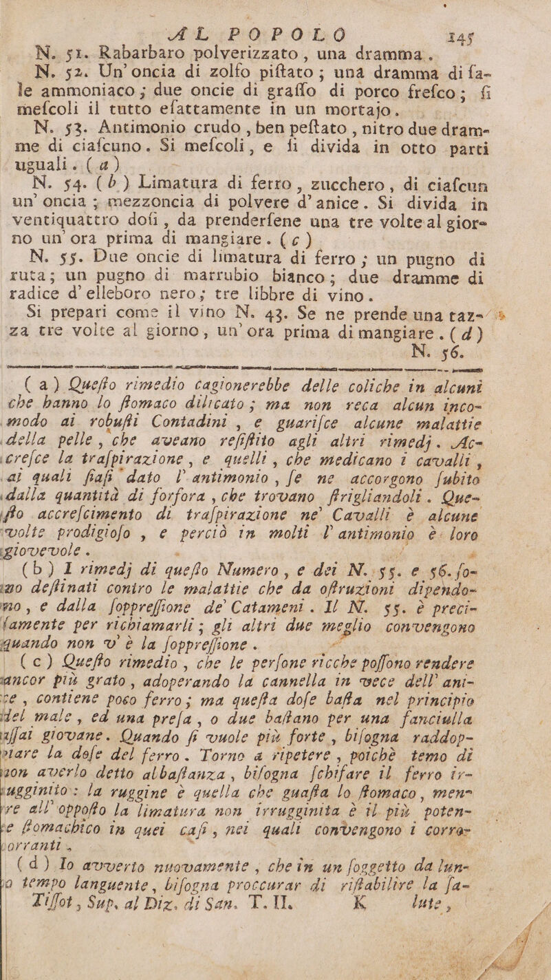 iL: P0P:0-EQ 145 N. 51. Rabarbaro polverizzato, una dramma. N. 52. Un'oncia di zolfo piftato; una dramma di fa- le ammoniaco; due oncie di graffo di porco frefco; fi mefcoli il tutto efattamente in un mortajo. . .. N. 53. Antimonio crudo , ben peftato , nitro due dram- ime di ciafcuno. Si mefcoli, e fi divida in otto parti ugualis(a)..(..s N. 54. (è) Limatura di ferro, zucchero, di ciafcun un’ oncia ; mezzoncia di polvere d’ anice. Si divida in ventiquattro dofi, da prenderfene una tre volte al giore no un'ora prima di mangiare. (c). N. 55. Due oncie di limatura di ferro ; un pugno di ruta; un pugno di marrubio bianco; due dramme di radice d’ elleboro nero; tre libbre di vino. Si prepari come il vino N. 43. Se ne prende una raz=/ za tre volte al giorno, un'ora prima di mangiare. (d) N. 56. AUIPESROI PART seat) ant RANE) CRT IE Sn dpr era BR (a) Queffo rimedio cagionerebbe delle coliche in alcuni che hanno lo ffomaco dilicato; ma non reca alcun inco- modo ai robufti Contadini , e guarifce alcune malattie. della pelle, che aveano refifito agli altri rimedj. Ac- icrefce la trafpirazione, e quelli, che medîcano i cavalli, al quali fia dato l antimonio , fe ne accorgono fubito idalla quantità di forfora , che trovano firigliandoli. Que- fo accrefcimento di trafpirazione ne’ Cavalli. è alcune ‘volte prodigiofo , e perciò in molti l antimonio è: loro sgiovevole . ‘ ae cia (b) 1 rimedj di quefo Numero, e dei N.:55. e 66. fo- ino deffinati coniro le malattie che da ofruzioni dipendo- mo, e dalla fopprefione de’ Catameni . Il N. 55. è preci- famente per richiamarli ; gli altri due meglio convengono quando non v' è la foppreffione . se i. (c) Queffo rimedio, che le perfone ricche poffono rendere ancor più grato, adoperando la cannella in vece dell’ ani- re , contiene poco ferro; ma queffa dofe bafa nel principio (del male, ed una prefa, 0 due baffano per una fanciulla afal giovane. Quando f vuole più forte , bifogna raddop- vare la defe del ferro. Torno a ripetere , poichè temo di on averlo detto albaffanza , bilogna fchifare il ferro îr- iagginito:: la ruggine è quella che suaffa lo fomaco, mene re all’oppofo la limaitura non Irrugginita è tl più poten e fomachico în quei cafî, nei quali convengono i corre» DOrrarnti . E i (d) Io avverto nuovamente , che în un fosgetto da lun- o tempo languente, bifogna proccurar di riffabilire la fa-