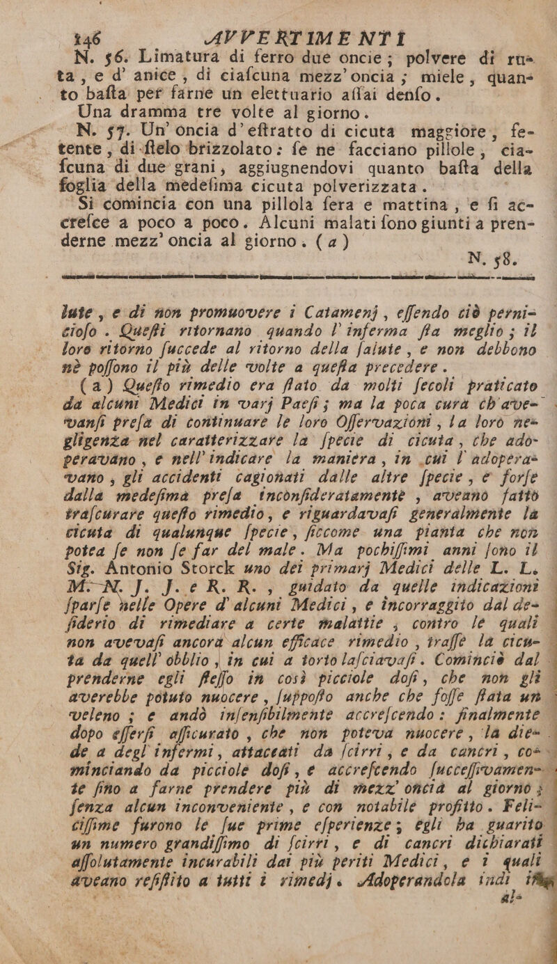 * 246 AVVERTIMENTIÎ ta, e d’ anice, di ciafcuna mezz’oncia ; miele, quan to bafta pet farne un elettuario afl'ai denfo. Una dramma tre volte al giorno. N. 57. Un’ oncia d’eftratto di cicuta maggiote, fe- tente , di-ftelo brizzolato : fe he facciano pillole; cia- fcuna di due grani; aggiugnendovi quanto bafta della foglia della medefima cicuta polverizzata. © Si comincia con una pillola fera e mattina; ‘e fi ac- derne mezz’ oncia al giorno. (4) N. 58. late, e di non promuovere i Catamenj, effendo cià perni= giofo . Queffi ritornano quando l’inferma fia meglio; il loro ritorno fuccede al ritorno della falute, e non debbono mè poffono il più delle volte a queffa precedere. (a) Queffo rimedio era lato da molti fecoli praticato vanfi prefa di continuare Je loro Offervazioni | La lorò nes gligenza nel caratterizzare la fpecie di cicuta, che ado- peravano , e nell’'indicare la maniera, in .cui | adopera» vano , gli accidenti cagionati dalle altre fpecie, è forfe dalla medefima prefa inconfideratamente , aveano fatto trafcurare queffo rimedio, e riguardavafi generalmente la cicuta di qualunque /pecie, ficcome una pianta che nov potea fe non fe far del male. Ma pochifimi anni fono il Sig. Antonio Storck uno déi primarj Medici delle L. L. a J. e R. R., guidato da quelle indicazioni fparfe helle Opere d' alcuni Medici, e încorraggiio dal de- fiderio di rimediare a certe malattie | contro le quali non avevafi ancora alcun efficace rimedio , traffe la cicu- ta da quell’obblio ; in cui a tortola/ciavafi. Cominciè dal prenderne egli flello in così picciole dofi, che mon gli averebbe potuto nuocere, /uppoffto anche che fofe fata un veleno ; e andò infenfbilmente accrefcendo : finalmente dopo efferfi afficurato, che non poteva nuocere, ‘la die» de a degl infermi, attaceati da /cirri, e da cantri, cos te fino a farne prendere più di mezz oncia al giorno; fenza alcun inconveniente , e con notabile profitto. Feli- un numero grandifimo di fcirrt, e di cancri dichiarati affolutamente incurabili dai più periti Medici, e 1 quali i VL