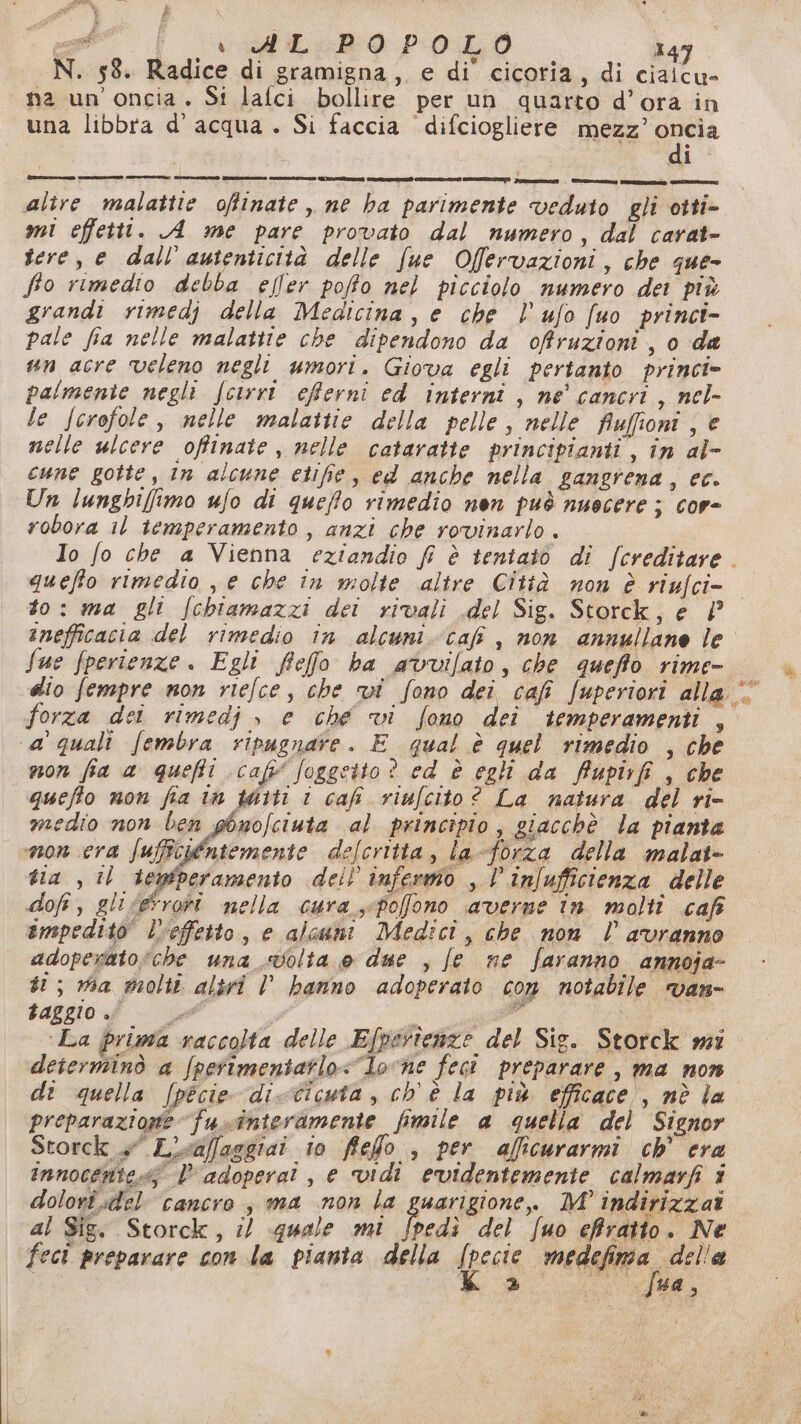 £ j ea en adLoB0 p0.L0 tap N. 58. Radice di gramigna,. e di’ cicoria, di ciaicu- na un'oncia. St lafci bollire per un quarto d’ora in una libbra d’acqua . Si faccia difciogliere Mesa inncia i altre malattie oftinate , ne ha parimente veduto gli otti- mi effetti. A me pare provato dal numero, dal carat- sere, e dall'autenticità delle fue Offervazioni, che que- fio rimedio debba elfer poffo nel picciolo numero det più grandi vimedj della Medicina, e che l’ufo fuo princi- pale fia nelle malattie che dipendono da offruzioni, o da un acre veleno negli umori. Giova egli pertanto princi» palmente negli fcirrt eferni cd interni , ne' cancri, nel- le fcrofole, nelle malattie della pelle, nelle Auffioni ; è nelle ulcere offinate, nelle cataratte principianti , în al- cune gotte, in alcune etifie, ed anche nella gangrena, ec. Un lunghi[imo ufo di queffo rimedio nen può nuocere ; cor- robora il temperamento, anzi che rovinarlo. Io fo che a Vienna eziandio fi è tentato di /creditare. queffo rimedio , e che in molte altre Città non è riufci- to: ma gli /chiamazzi dei rivali del Sig. Storck, e inefficacia del rimedio in alcuni-caf , non annullane le” Sue fperienze . Egli fieffo ba avvifato, che queffo rime- dio fempre non riefce, che vi fono dei cafi fuperiori alla forza dei rimedj | e che vi fono dei temperamenti , ‘a quali fembra ripugnate. E qual è quel rimedio , che mon fia a queffi cafi (oggetto ? ed è egli da ffupirfi , che queffo non fia in wiiti i caf viufcito? La natura del ri- medio non ben ghnofciuta al principio, giacchè la pianta mon cra fuffciéntemente delcritta, la-forza della malat- tia , il lemtperamento deil infermo , | infufficienza delle dofi, gli seroti nella cura sspofono averne in molti cafi impedito” lveffetto, e alcuni Medici, che non l avranno adoperato che una «volta e due , fe ne faranno annoja- ti; via grolti altri l hanno adoperato con notabile van- baggio . pe È i n ‘La prima raccolta delle Efperienze del Sig. Storck wi determinò a fpetimentatlo<lovne feci preparare, ma non. dt quella [pecie di-cicuta , ch'è la più efficace , nè Îa preparazione fuinteramente fimile a quella del Signor Storck 4° L'sa/laggiai io ffefo , per aficurarmi ch° era innocentes$ | adopera! , e vidi evidentemente calmarfi 3 dolori del cancro, ma non la guarigione. M° indirizzato al Sig. Storck, il «quale mi po del [uo effratto. Ne feci preparare con la pianta della (peste fi le » fua,