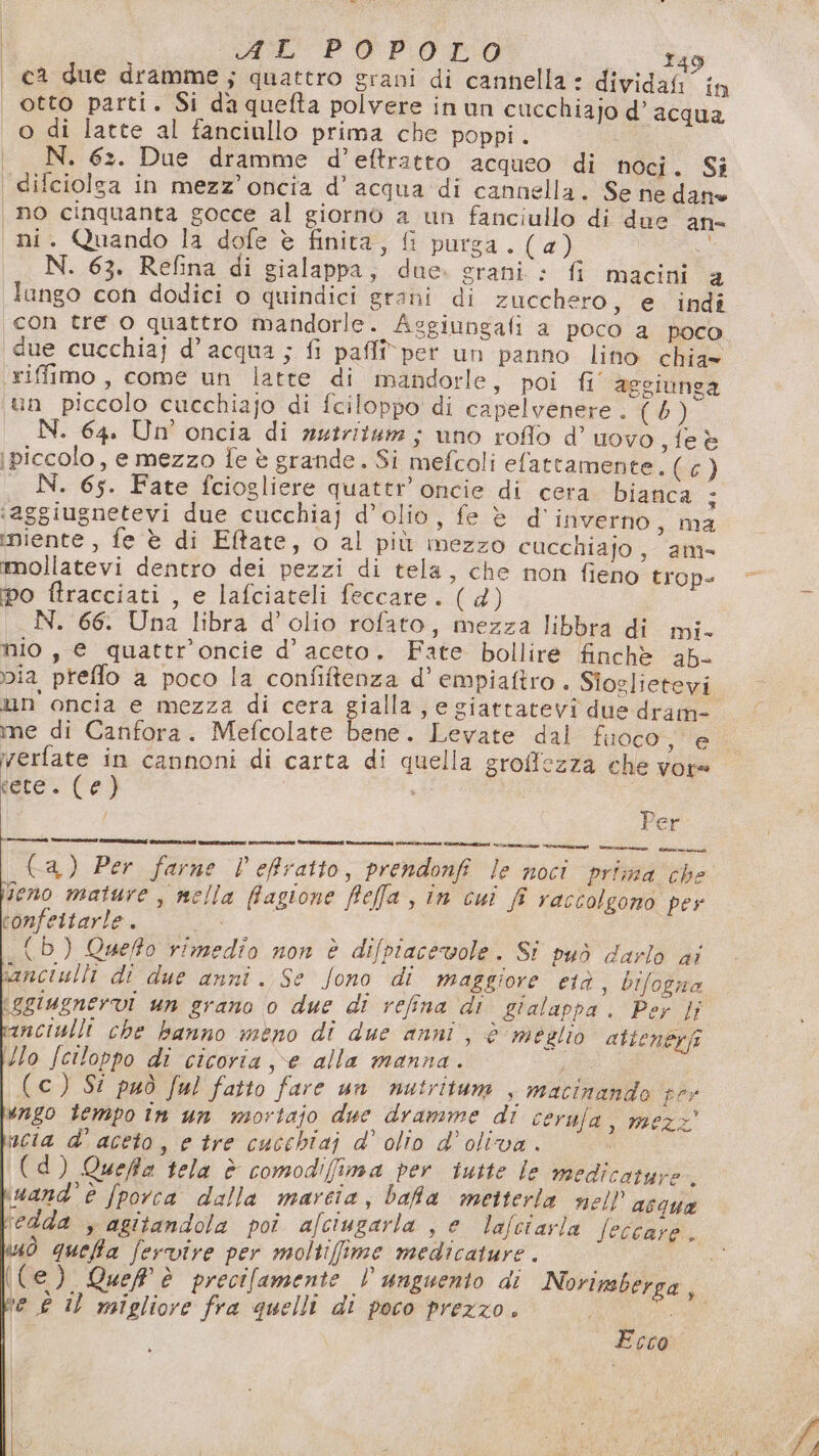 ca due dramme; quattro grani di cannella è dividafi in otto parti. Si daquefta polvere in un cucchiajo d’acqua o di latte al fanciullo prima che poppi. N. 62. Due dramme d’eftratto acqueo di noci. Si difciolga in mezz’ oncia d’acqua di cannella. Se ne dano no cinquanta gocce al giorno a un fanciullo di due an- ni. Quando la dofe è finita, £ purga. (a) “ N. 63. Refina di gialappa, due. grani : fi macini 4 lango con dodici o quindici grani di zucchero, e indî con tre o quattro mandorle. Asgiungafi a poco a poco riffimo, come un latte di mandorle, poi fi aggiunga un piccolo cucchiajo di fciloppo di capelvenere . (5) N. 64. Un oncia di nutritum ; uno roflo d’ uovo, fe è i piccolo, e mezzo {e è grande. Si mefcoli efattamente. (o) _ N. 65. Fate fciogliere quattr’oncie di cera bianca ; ‘aggiugnetevi due cucchiaj d'olio, fe è d'inverno, ma ‘niente , fe è di Eftate, o al più mezzo cucchiajo, am- mmollatevi dentro dei pezzi di tela, che non fieno trop- ipo ftracciati , e lafciateli feccare. (d) N. 66. Una libra d’olio rofato, mezza libbra di mi- nio, e quattr'oncie d’ aceto. Fate bollire finchè 25- via preffo a poco la confiftenza d’ empiaftro . Sioglietevi un oncia e mezza di cera gialla, e giattatevi due dram- me di Canfora. Mefcolate bene. Levate dal fuoco, e verfate in cannoni di carta di quella groffezza che vore vere. Ce) Ch (a) Per farne V'efratto, prendonfi le noci prima che seno mature, mella ffagione fefa, in cui f raccolgono pes confettarle. dor (b) Queffo rimedîo non è difpiacevole. Si può darlo ai ianciulli di due anni. Se fono di maggiore età , bifogna iggiugnervi un grano o due di refina di gialappa . Per }j anciulli che banno meno di due anni, è meglio attenerfi Mo Jciloppo di cicoria ve alla manna. (c) Si può ful fatto fare un nutritum , macinando per vago tempo in un mortajo due dramme di cerufa, mezz’ nucia d'aceto, e tre cucchiaj d' olio d'oliva. | (d) Queffa tela è comodi(fima per iutte le medicature. \vand’Èè [porca dalla marcia, bafa metterla nell’ acqua ‘edda , agitandola poi afctugarla , e lafciayla Jeccare . sò queta fervire per moltiffime medicature . ((e) Quel è precifamente l unguento di Norimberga, te £ Il migliore fra quelli di poco prezzo. Ecco