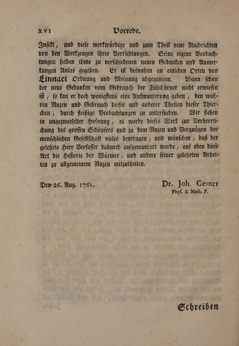 Inſekt, und viele merkwuͤrdige und zum Theil neue Nachrichten von den Werkzeugen ihrer Verrichtungen. Seine eigene Beobach⸗ tungen haben ihme zu verſchiedenen neuen Gedanken und Anmer⸗ kungen Anlas gegeben. Er iſt desnahen an einichen Orten von Linngei Ordnung und Meinung abgegangen. Wann ſchon der neue Gedanken vom Gebrauch der Fuͤhll oͤrner nicht erwieſen iſt, fo kan er doch wenigſtens eine Aufmunterung geben, den wah⸗ ren Nuzen und Gebrauch dieſer und anderer Theilen dieſer Thier⸗ chen, durch fleißige Beobachtungen zu unterſuchen. Wir ſtehen in ungezweifelter Hofnung, es werde dieſes Werk zur Verherrli⸗ chung des groſſen Schoͤpfers und zu dem Nuzen und Vergnuͤgen der menſchlichen Geſellſchaft vieles beytragen, und wuͤnſchen, daß der gelehrte Herr Verfaſſer dadurch aufgemuntert werde, auf eben dieſe Art die Hiſtorie der Wuͤrmer, und andere feiner gelehrten Arbei⸗ ten zu allgemeinem Nuzen mitzutheilen. Den 26. Aug. 1761. Dr. Joh. Gesner Phyf. &amp; Math. P. Schreiben