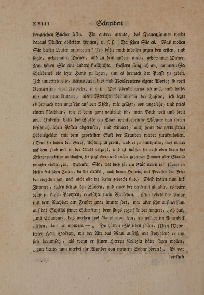 dergleichen Buͤcher leſen. Ein andrer meinte, das Frauenzimmer werde daraus Muſter abſtekken können, u. ſ. f. Da ſehen Sie es. Was wollen Sie dieſen Leuten antworten? Ich bitte mich indeffen gegen den exften, und ſagte, gehorſamer Diener, und zu dem andern auch, gehorſamer Diener. Nun Hören Sie eine andere Geſchichte. Geſtern ſieng ich an, an mein Ge ſchriebenes die lezte Hand zu legen, um es hernach der Preſſe zu geben. Ich unterſtrichelte, Linngeus; dieß find Koelreuters eigene Worte; fo weit Reaumuͤr, ſehet Boeſeln, u. ſ. f. Des Abends gieng ich aus, und hatte, es hernach von ungefehr auf den Tiſch, wie geſagt, von ungefehr, und pries einem Nachbar, wie es denn ganz natuͤrlich iſt, mein Buch weit und breit an. Indeſſen hatte die Glokke ein Paar unentbehrliche Maͤnner von ihrem Lebensgeiſter mit dem geprieſnen Saft der Trauben wieder zuruͤkzuhollen. (Denn ſie haben den Beruf, Achtung zu geben, und es zu beurtheilen, was immer auf dem Land und in der Stadt vorgeht, und izt muͤſſen fie noch oben drein die Kriegsneuigkeiten anſchaffen, ſie zergliedern und in die geheimen Zimmer aller Staats⸗ miniſter eindringen. Bedenken Sie, was dieß fuͤr ein Stuͤk Arbeit iſt! fuͤraus in dieſen kritiſchen Zeiten, da die Artikel, nach denen Oeſtreich mit Preuſſen den Frie⸗ den eingehen kan, noch nicht alle ins Keine gebracht ſind.) Dieſe traten nun ins Kaͤſe in dieſen Papyren / erwiſchte mein Werkchen. Nun redete der Autor mit dem Nachbar am Fenſter zwar immer fort, war aber ſehr aufmerkſam „mit Erlaubniß, das werden wol Manuſcripta fein, ich will es im Augenblik „ſehen, dans un moment — „ Da haͤtten Sie ſchen ſollen, Mein Wehr: teſter Herr Doktor, wie der Alte das Maul aufriß, wie frohlokend er um ſich herumſah, als wenn er ſeinen. Herren Kollegia haͤtte ſagen wollen, gute Leute, nun werdet ihr Wunder von meinem Sohne hoͤren!„ Es war