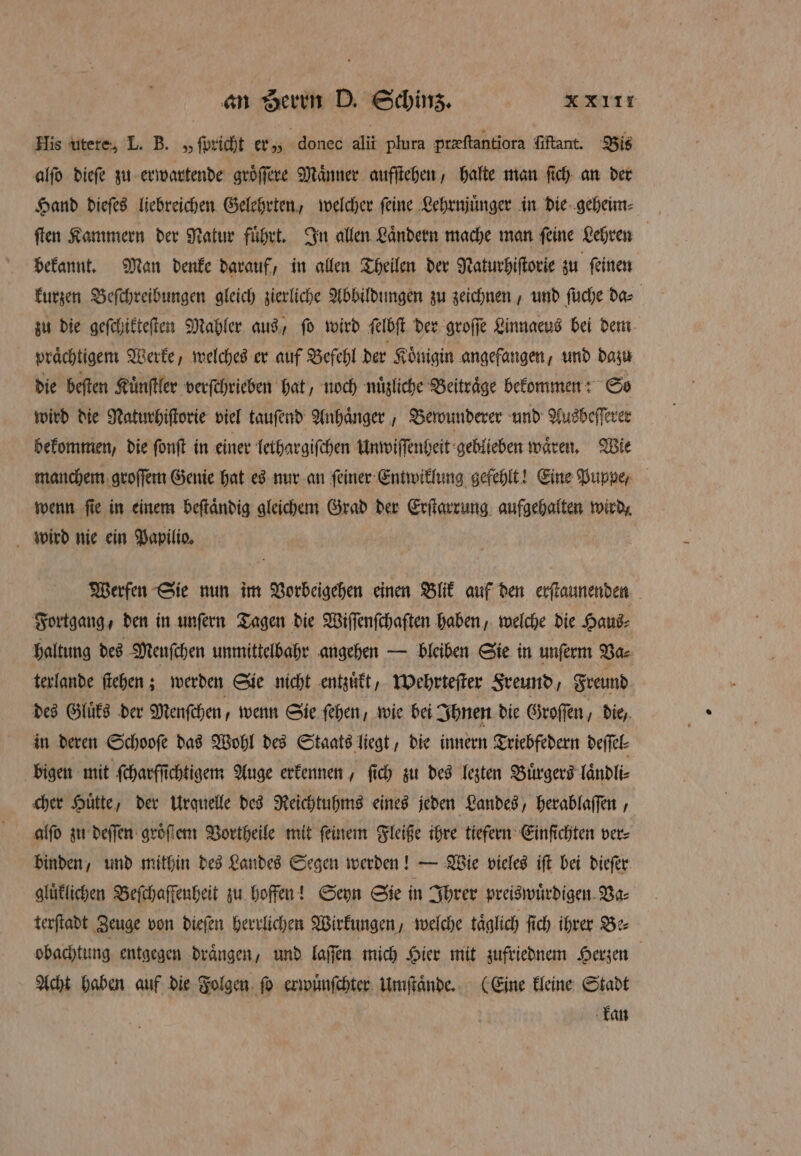 His utere, L. B. „ ſpricht er „ donec alii plura preftantiora ſiftant. Bis alſo dieſe zu erwartende groͤſſere Maͤnner aufſtehen, halte man ſich an der Hand dieſes liebreichen Gelehrten, welcher ſeine Lehrnjuͤnger in die geheim⸗ ſten Kammern der Natur führt. In allen Ländern mache man feine Lehren bekannt. Man denke darauf, in allen Theilen der Naturhiſtorie zu feinen kurzen Beſchreibungen gleich zierliche Abbildungen zu zeichnen, und ſuche da⸗ zu die geſchikteſten Mahler aus, ſo wird ſelbſt der groſſe Linnaeus bei dem prächtigem Werke, welches er auf Befehl der Koͤnigin angefangen, und dazu die beſten Kuͤnſtler verſchrieben hat, noch nuͤzliche Beitraͤge bekommen: So wird die Naturhiſtorie viel tauſend Anhaͤnger, Bewunderer und Ausbeſſerer bekommen, die ſonſt in einer lethargiſchen Unwiſſenheit geblieben waͤren. Wie manchem groſſem Genie hat es nur an ſeiner Entwiklung gefehlt! Eine Puppe, wenn ſie in einem beſtaͤndig gleichem Grad der Erſtarrung aufgehalten wird, wird nie ein Papilio. Werfen Sie nun im Vorbeigehen einen Blik auf den erſtaunenden Fortgang, den in unſern Tagen die Wiſſenſchaften haben, welche die Haus⸗ haltung des Meuſchen unmittelbahr angehen — bleiben Sie in unſerm Va⸗ terlande ſtehen; werden Sie nicht entzuͤkt, wehrteſter Sreund, Freund des Gluͤks der Menſchen, wenn Sie ſehen, wie bei Ihnen die Groſſen, die, in deren Schooſe das Wohl des Staats liegt, die innern Triebfedern deſſel⸗ bigen mit ſcharfſichtigem Auge erkennen, ſich zu des lezten Buͤrgers laͤndli⸗ cher Huͤtte, der urquelle des Reichtuhms eines jeden Landes, herablaſſen, alſo zu deſſen groͤſſem Vortheile mit feinem Fleiße ihre tiefern Einfichten ver⸗ binden, und mithin des Landes Segen werden! — Wie vieles iſt bei dieſer gluͤklichen Beſchaffenheit zu hoffen! Seyn Sie in Ihrer preiswuͤrdigen Va⸗ terſtadt Zeuge von dieſen herrlichen Wirkungen, welche täglich ſich ihrer Be⸗ obachtung entgegen draͤngen, und laſſen mich Hier mit zufriednem Herzen | Acht haben auf die Folgen ſo erwuͤnſchter Umſtaͤnde. (Eine kleine Stadt kan