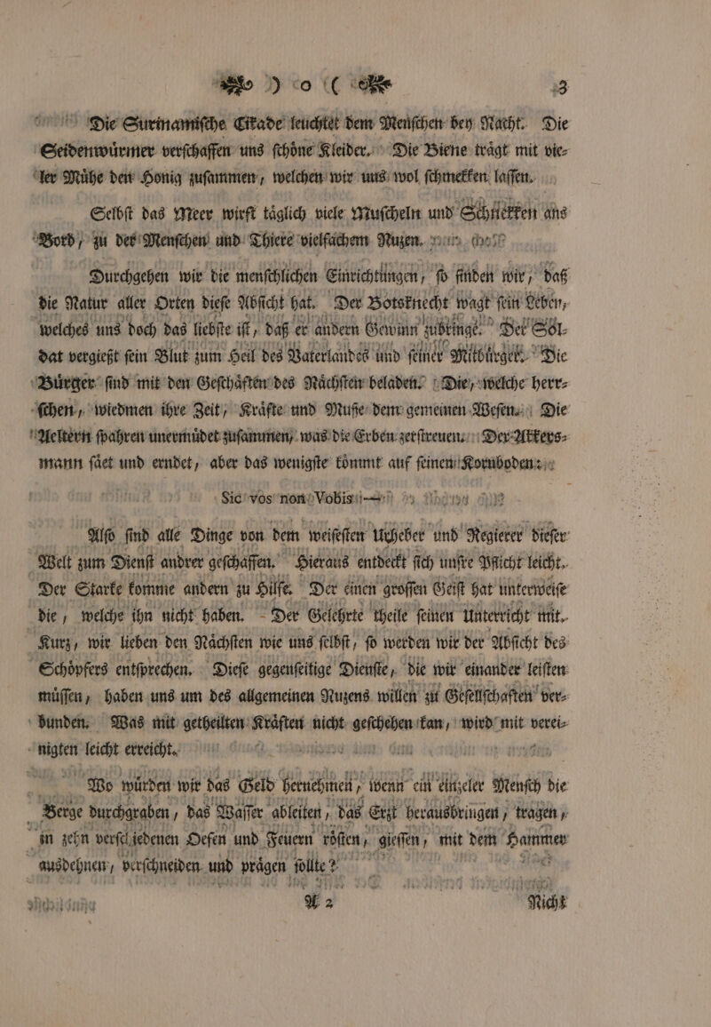 Die Surinamifche Eitade leuchtet dem Menſchen bey Nacht. Die Seidenwuͤrmer verſchaffen uns fehöne Kleider. Die Biene trägt mit vie⸗ ler Mühe den Honig zuſammen / welchen wir uns wol ſchmekken laſſen. Selbſt das Meer wirft täglich viele Muſcheln e Bord / zu der Menſchen und Thiere vielfachem Nuze. Durchgehen wir die menſchlichen Eineichtlingen b finden wir / daß die Natur aller Orten biefe Abficht hat. Der Boteknecht wagt fein Leben, welches uns doch das liebſte if, daß er andern Gabin zubkinge. Det Sol⸗ dat vergießt fein Blut zum Heil des Vaterlandes und feiner Mitbliegek. Die Buͤrger ſind mit den Geſthaͤften des Naͤchſten beladen. Die, welche herr⸗ ſchen, wiedmen ihre Zeit, Kraͤfte und Muße dem gemeinen Weſen. Die Aeltern ſpahren unermuͤdet zuſammen / was die Erben zerſtreuen. Der Akkers⸗ mann ſaͤet und erndet, aber das wenigſte koͤmmt auf ſeinen Kornboden: Sic vos non Vo bi? DE - Alſo ſind alle Dinge von dem weiſeſten Urheber und Regierer dieſer Welt zum Dienſt andrer geſchaffen. Hieraus entdeckt ſich unſre Pflicht leicht. Der Starke komme andern zu Hilfe Der einen groſſen Geiſt hat unterweiſe die, welche ihn nicht haben. Der Gelehrte heile feinen Unterricht mit. Kurz / wir lieben den Naͤchſten wie uns ſelbſt, fo werden wir der Abſicht des Schoͤpfers entſprechen. Dieſe gegenſeitige Dienſte, die wir einander leiſten müffen, haben uns um des allgemeinen Nuzens willen zu Geſellſchaften ver⸗ bunden. Was mit getheilten Kraͤften nicht ie kan, wird mit verei⸗ a W leicht erreichtt. t en Or 1005 en Wo würden wir das Geld Hetnehimeh, wenn ci eiinzeler Mensch die Berge durchgraben, das Waſſer ableiten, „ das Erzt herausbringen, „ tragen, in zehn verſch iedenen Oefen und Feuern rösten gieſſen, mit dem Hauen | ausdehnen, berfchneiben und ‚prägen, wolle? 8 | Nach si rear 4 Fr 1900 Ha