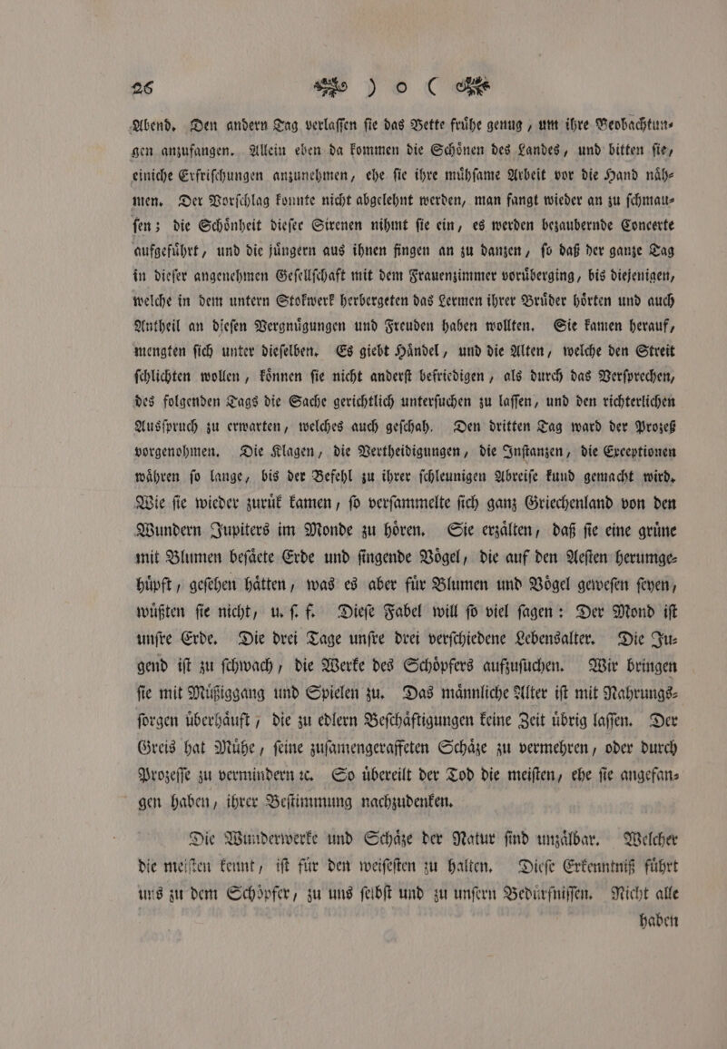 Abend. Den andern Tag verlaſſen fie das Vette fruͤhe genug, um ihre Veobachtun⸗ gen anzufangen. Allein eben da kommen die Schoͤnen des Landes, und bitten ſie, einiche Erfriſchungen anzunehmen, ehe ſie ihre muͤhſame Arbeit vor die Hand naͤh⸗ men. Der Vorſchlag konnte nicht abgelehnt werden, man fangt wieder an zu ſchmau⸗ ſen; die Schoͤnheit dieſer Sirenen nihmt ſie ein, es werden bezaubernde Coneerte aufgefuͤhrt, und die juͤngern aus ihnen fingen an zu danzen, ſo daß der ganze Tag in dieſer angenehmen Geſellſchaft mit dem Frauenzimmer voruͤberging, bis diejenigen, welche in dem untern Stokwerk herbergeten das Lermen ihrer Bruͤder hoͤrten und auch Antheil an dieſen Vergnuͤgungen und Freuden haben wollten. Sie kamen herauf, mengten ſich unter dieſelben. Es giebt Haͤndel, und die Alten, welche den Streit ſchlichten wollen, koͤnnen ſie nicht anderſt befriedigen, als durch das Verſprechen, des folgenden Tags die Sache gerichtlich unterſuchen zu laſſen, und den richterlichen Ausſpruch zu erwarten, welches auch geſchah. Den dritten Tag ward der Prozeß vorgenohmen. Die Klagen, die Vertheidigungen, die Inſtanzen, die Exceptionen waͤhren ſo lange, bis der Befehl zu ihrer ſchleunigen Abreiſe kund gemacht wird. Wie ſie wieder zuruͤk kamen, ſo verſammelte ſich ganz Griechenland von den Wundern Jupiters im Monde zu hoͤren. Sie erzaͤlten, daß ſie eine gruͤne mit Blumen beſaͤete Erde und ſingende Voͤgel, die auf den Aeſten herumge⸗ huͤpft, geſehen haͤtten, was es aber für Blumen und Vögel geweſen ſeyen, wuͤßten ſie nicht, u. ſ. f. Dieſe Fabel will ſo viel ſagen: Der Mond iſt unſre Erde. Die drei Tage unſre drei verſchiedene Lebensalter. Die Ju⸗ gend iſt zu ſchwach, die Werke des Schoͤpfers aufzuſuchen. Wir bringen fie mit Muͤßiggang und Spielen zu. Das männliche Alter iſt mit Nahrungs⸗ ſorgen überhaͤuft, die zu edlern Beſchaͤftigungen keine Zeit übrig laſſen. Der Greis hat Muͤhe, ſeine zuſamengeraffeten Schaͤze zu vermehren, oder durch Prozeſſe zu vermindern ꝛc. So uͤbereilt der Tod die meiſten, ehe fie angefan⸗ gen haben, ihrer Beſtimmung nachzudenken. Die Wunderwerke und Schaͤze der Natur ſind unzaͤlbar. Welcher die meiſten kennt, iſt für den weiſeſten zu halten. Dieſe Erkenntniß führt uns zu dem Schöpfer, zu uns ſelbſt und zu unſern Beduͤrfniſſen. Nicht alle haben