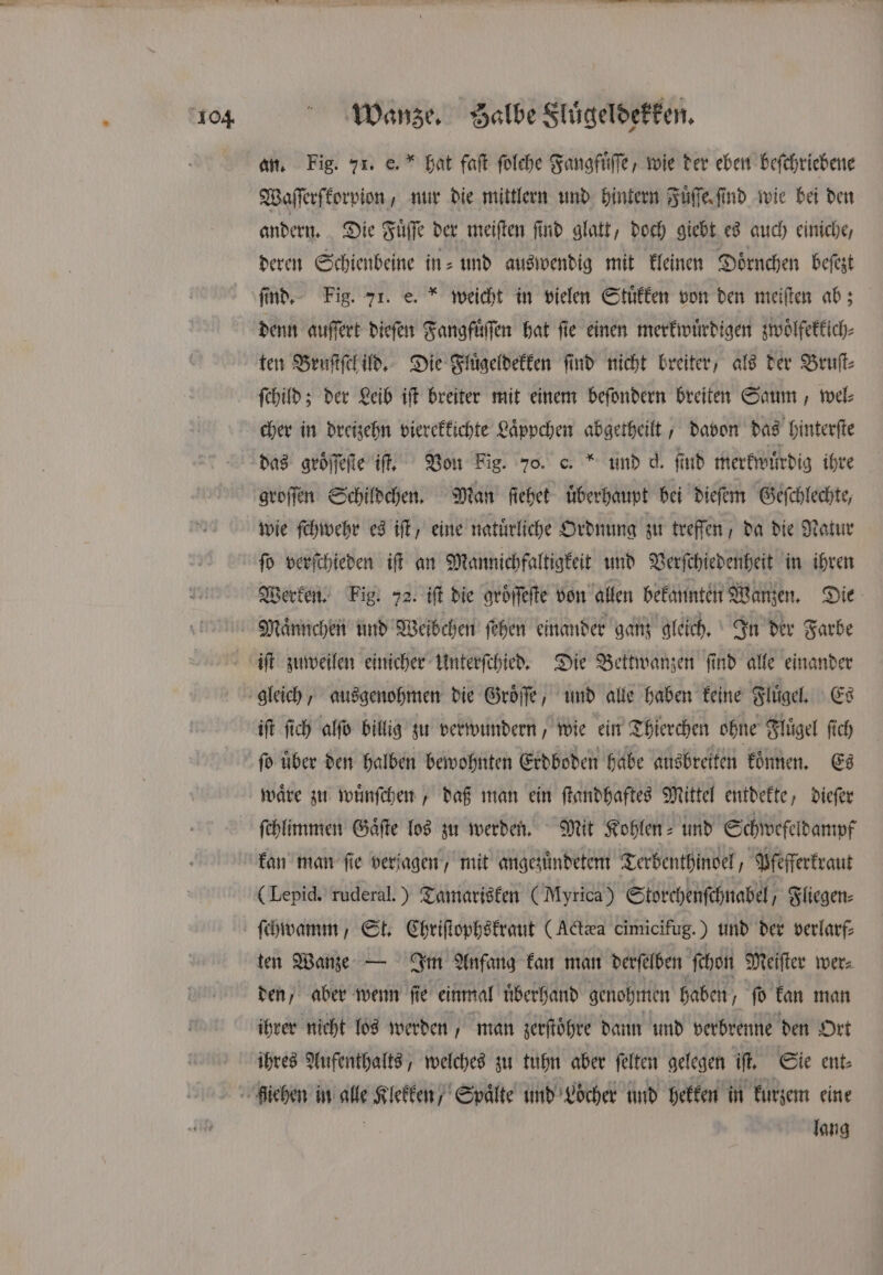 an. Fig. 71. e. hat faſt folehe Fangfuͤſſe, wie der eben beſchriebene Waſſerſkorpion, nur die mittlern und hintern Fuͤſſe find wie bei den andern. Die Fuͤſſe der meiſten ſind glatt, doch giebt es auch einiche, deren Schienbeine in- und auswendig mit kleinen Doͤrnchen beſezt ſind. Fig. 71. e. weicht in vielen Stuͤkken von den meiſten ab; denn auſſert dieſen Fangfuͤſſen hat ſie einen merkwuͤrdigen zwoͤlfekkich⸗ ten Bruſtſch ild. Die Fluͤgeldekken find nicht breiter, als der Bruſt⸗ ſchild; der Leib iſt breiter mit einem beſondern breiten Saum, wel⸗ cher in dreizehn vierekkichte Laͤppchen abgetheilt, davon das hinterſte das groͤſſeſte if, Von Fig. 70. c. und d. find merkwuͤrdig ihre groſſen Schildchen. Man ſiehet uͤberhaupt bei dieſem Geſchlechte, wie ſchwehr es iſt, eine natürliche Ordnung zu treffen, da die Natur fo verſchieden iſt an Mannichfaltigkeit und Verſchiedenheit in ihren Werken. Fig. 72. iſt die aröffefte von allen bekannten Wanzen. Die Maͤnnchen und Weibchen ſehen einander ganz gleich. In der Farbe iſt zuweilen einicher Unterſchied. Die Bettwanzen ſind alle einander iſt ſich alſo billig zu verwundern, wie ein Thierchen ohne Flügel fich fo über den halben bewohnten Erdboden habe ausbreiten konnen. Es waͤre zu wuͤnſchen, daß man ein ſtandhaftes Mittel entdekte, dieſer ſchlimmen Gaͤſte los zu werden. Mit Kohlen- und Schwefeldampf kan man fie verjagen / mit angezuͤndetem Terbenthinoel, Pfefferkraut (Lepid. ruderal.) Tamarisken (Myrica) Storchenſchnabel Fliegen⸗ ten Wanze — Im Anfang kan man derſelben ſchon Meiſter wer⸗ den, aber wenn ſie einmal uͤberhand genohmen haben, ſo kan man ihrer nicht los werden man zerſtoͤhre dann und verbrenne den Ort ihres Aufenthalts, welches zu tuhn aber ſelten gelegen it. Sie ent⸗ lang