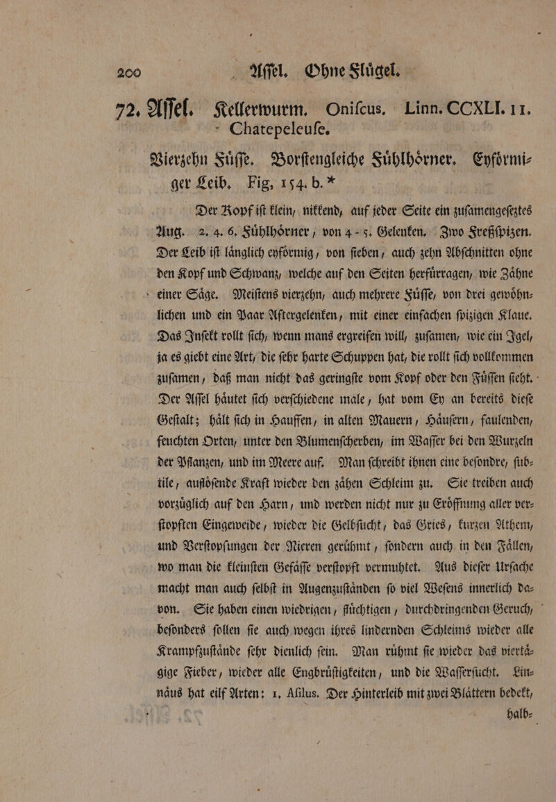 72. Aſſel. Kellrwurm Oniſcus. Linn. CCXLI. II. Chatepeleuſe. 3 Vierzehn Fuͤſſe. Borſtengleiche Fuͤhlhorner. 3 ger Leib. Fig, 154. b.“ | | Der Kopf ift klein, nikkend, auf jeder Seite ein zuſamengeſeztes Aug. 2. 4. 6. Fuͤhlhoͤrner, von 45. Gelenken. Zwo Freßſpizen. Der Leib iſt laͤnglich eyfoͤrmig, von ſieben, auch zehn Abſchnitten ohne den Kopf und Schwanz, welche auf den Seiten herfuͤrragen, wie Zaͤhne einer Säge, Meiſtens vierzehn, auch mehrere Fuͤſſe, von drei gewoͤhn⸗ lichen und ein Paar Aftergelenken, mit einer einfachen ſpizigen Klaue. Das Inſekt rollt fich, wenn mans ergreifen will, zuſamen, wie ein Igel, ja es giebt eine Art, die ſehr harte Schuppen hat, die rollt ſich vollkommen zuſamen, daß man nicht das geringſte vom Kopf oder den Fuͤſſen ſieht. Der Aſſel haͤutet ſich verſchiedene male, hat vom Ey an bereits dieſe Geſtalt; haͤlt ſich in Hauffen, in alten Mauern, Haͤuſern, faulenden, feuchten Orten, unter den Blumenſcherben, im Waſſer bei den Wurzeln der Pflanzen, und im Meere auf. Man ſchreibt ihnen eine beſondre, ſub⸗ tile, aufloͤſende Kraft wieder den zaͤhen Schleim zu. Sie treiben auch vorzuͤglich auf den Harn, und werden nicht nur zu Eroͤffnung aller ver⸗ ſtopften Eingeweide, wieder die Gelbſucht, das Gries, kurzen Athem, und Verſtopſungen der Nieren geruͤhmt, ſondern auch in den Fällen, wo man die kleinſten Gefaͤſſe verſtopft vermuhtet. Aus dieſer Urſache macht man auch ſelbſt in Augenzuſtaͤnden ſo viel Weſens innerlich da⸗ von. Sie haben einen wiedrigen, fluͤchtigen, durchdringenden Geruch, beſonders ſollen ſie auch wegen ihres lindernden Schleims wieder alle Krampfzuſtaͤnde ſehr dienlich fein, Man ruͤhmt fie wieder das viertaͤ⸗ gige Fieber, wieder alle Engbruͤſtigkeiten, und die Waſſerſucht. Lin⸗ naͤus hat eilf Arten: 1. Afilus. Der Hinterleib mit zwei Blaͤttern bedekt, halb⸗