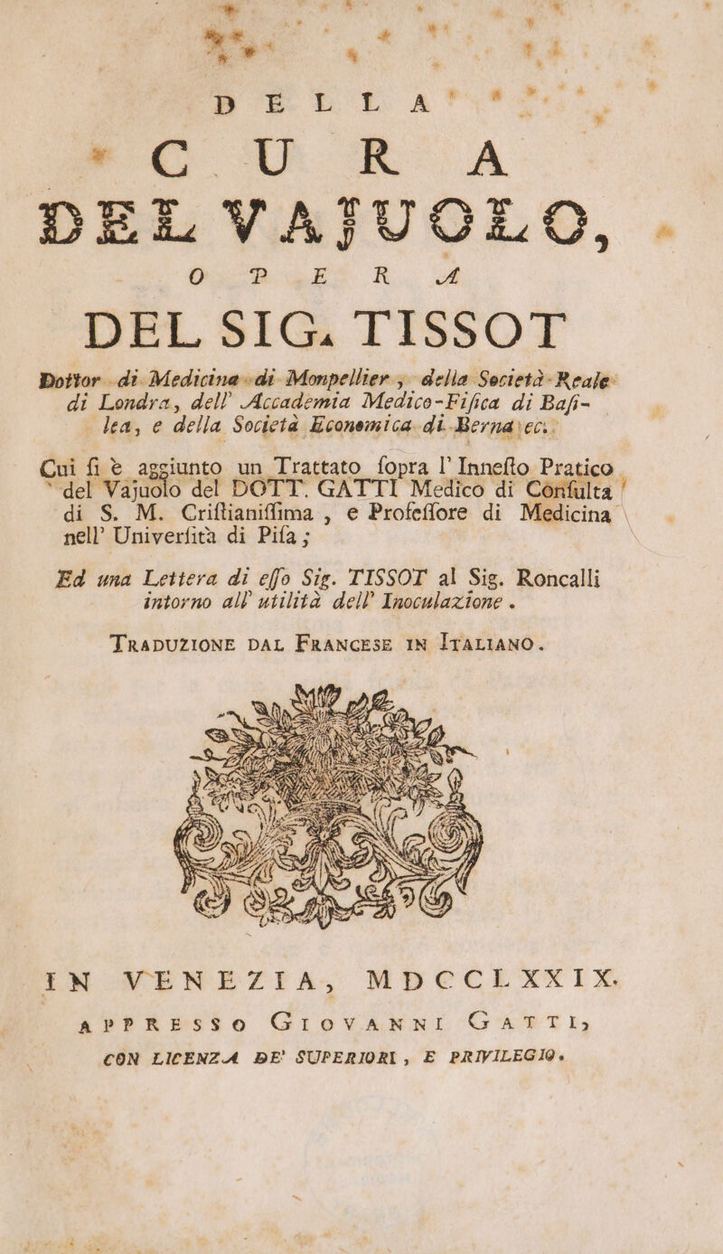 DIET: A #0 Mc UU RA DEL VAJUOLO, . DEL SIG. TISSOT Dottor .di:M edici nadi Monpellier è della Società - Reale: di Londra, dell Accademia Medico-Fifica di Bafi- | lea, e della Società Economica di Bernarec: Cui fi è aggiunto un Trattato fopra l' Innefto Pratico. “del Vajuolo del DOTT. GATTI Medico di Confulta ' di S. M. Criftianiffima , e Profeffore di Medicina nell’ Univerfità di Pifa; \ Ed una Lettera di elfo Sig. TISSOT al Sig. Roncalli intorno all’ utilità dell’ Inoculazione . TRADUZIONE DAL FRANGESE IN ITALIANO. IN VENEZIA, MDECLXXIX, APPRESSO GrovanniIi GATTI; CON LICENZA DE’ SUPERIORI, E PRIVILEGI09»