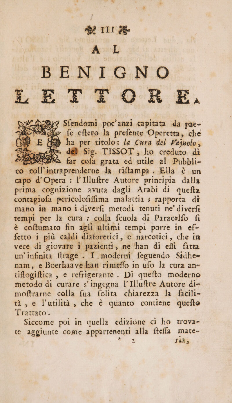 2 TIT d&amp; fd BENIGNO LETTORE, 247 Sfoadenni poc'anzi capitata da pae- ve fe eftero la prefente Operetta, che ha per titolo: la Cura del Vajuolo, dél Sig. TISSOT, ho creduto di SN far cola grata ed srcile al Pubbli- co coll’ intraprendere la riftampa. Ella è un capo d’Opera : l’Illuftre Autore principia dalla prima cognizione avuta dagli Arabi di quefta contagiofa pericolofiffima malattia ; rapporta di mano in mano 1 diverfi metodi tenuti ne’ diverfi tempi per la cura : colla fcuola di Paracelfo fi è coftumato fin agli ultimi tempi porre in ef- fetto i più caldi diatoretici , e narcotici, che in vece di giovare i pazienti, ne ‘han di effi fatta un'infinita ftrage . I moderni feguendo Stdhe= nam, e Boerhaave han rimeffo in ufo la cura an- tiflogiftica , e refrigerante . Di quefto moderno metodo di curare s'ingegna l’Illuftre Autore di- moftrarne colla fua folita chiarezza la facili- tà , e l'utilità, che è quanto contiene quefto Trattato . Siccome poi in quella edizione ci ho trova- te aggiunte come appartenenti alla fteffa mate- 2 ria;