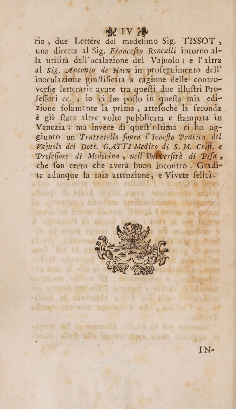 tia, due Lettere del medefimo Sig. TISSOT, _ una diretta al Sig. Francefeo Roncalli intorno al- la utilità dell’ecalazione del Vajuolo ; e l’altra al Sig. afntonio de Haen int profeguimento dell’ inoculazione giuftificata a cigione delle contro- verfie letterarie avute tra quefti due illuftri Pro- feffori ec. 3 io ici ho pofto in queta mia edi zione folamente la prima, striffochè la feconda è già ftata altre volte pubblicata e ftampata in Venezia ; ma invece di queft'ultima cicho ag- giunto un Trattatello fopra l' Innefto Pratico del | Vajuolo del Dott. GATTI Medico di S. MC I Profeffore di Medicina, nell’ Uililverfità di che fon certo che averà buon incontro. te adunque la mia attenzione, e Vivete felici.