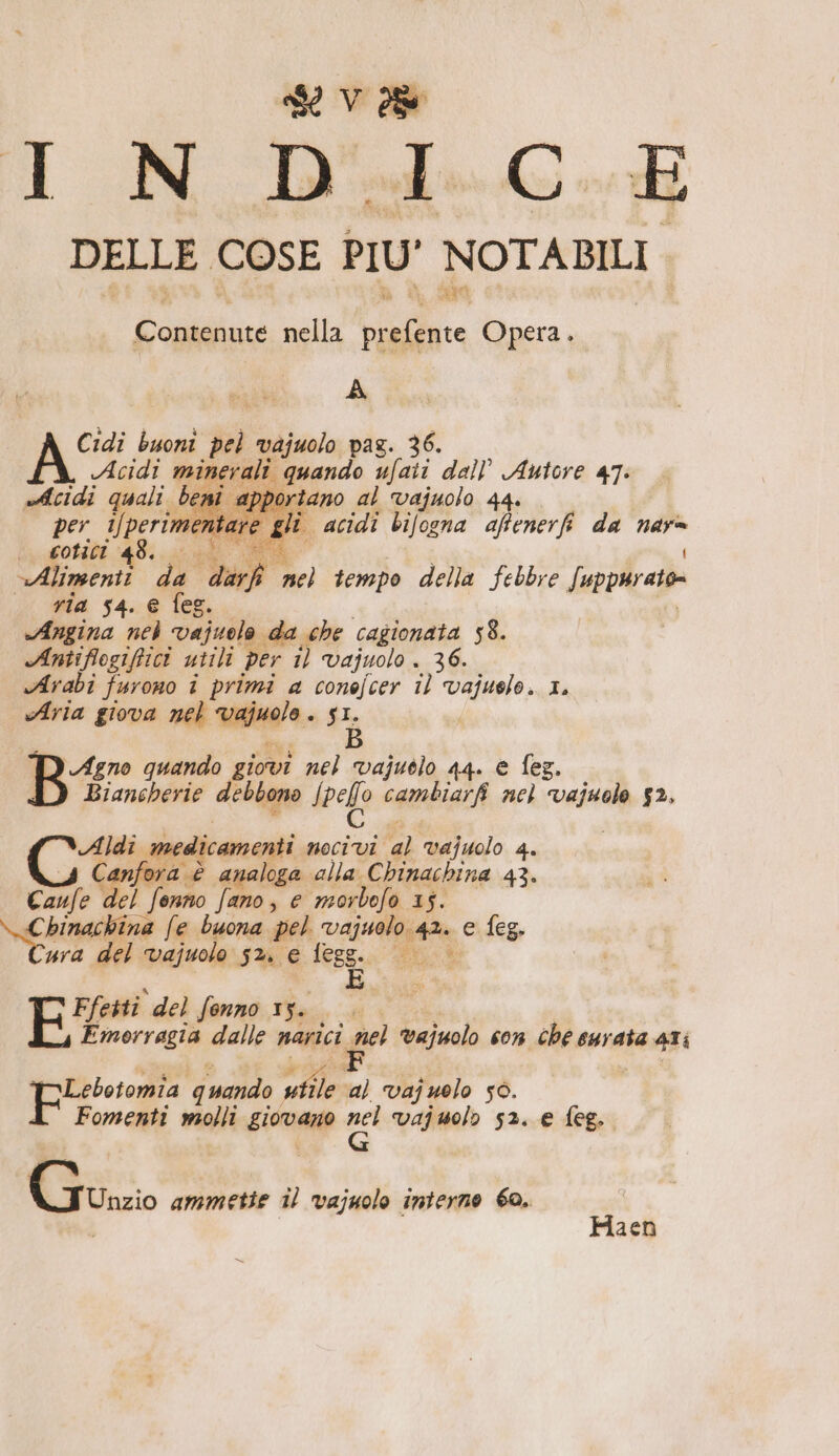 DELLE. COSE PIU' NOTABILI Contenute nella alia Opera. A Cidi buoni pel vajuolo paz. 36. Acidi minerali quando ufaii dall’ Autore 47: edcidi quali beni apportano al vajuolo 44. per Uperimen are gli acidi bifogna affenerfi da 3 | comici 48. i «Alimenti da a” nel tempo della febbre Suppurato .&lt; via 54. e feg. Angina nel vajuolo da che cagionata 58. Antiflogiftici utili per 1) vajuolo . 36. Arabi furono i primi a conefcer il vajuelo. 1. Aria giova nel laid 9. SI. B Bir quando giovi nel vajuòlo 44. € fez. Biancherie debbono Ipefo cambiarfi nel vuol $2, di»: medicamenti alii al vajuolo 4. Canfora è analoga alla Chinachina 43. Canfe ‘del fenno fano, e morbefo 15. da eg ina fe buona pel Valera e feg. ura del vajuolo $2. € che CA For del fonno 15. Emorragia dalle narici nel vajuolo con che eurata 4Ii prgtetomia quando vile: al vajuolo 50. Fomenti molli girante aci Vajuolo 52. e feg. Gurzi ammetie il vajuolo interno 60. Haen