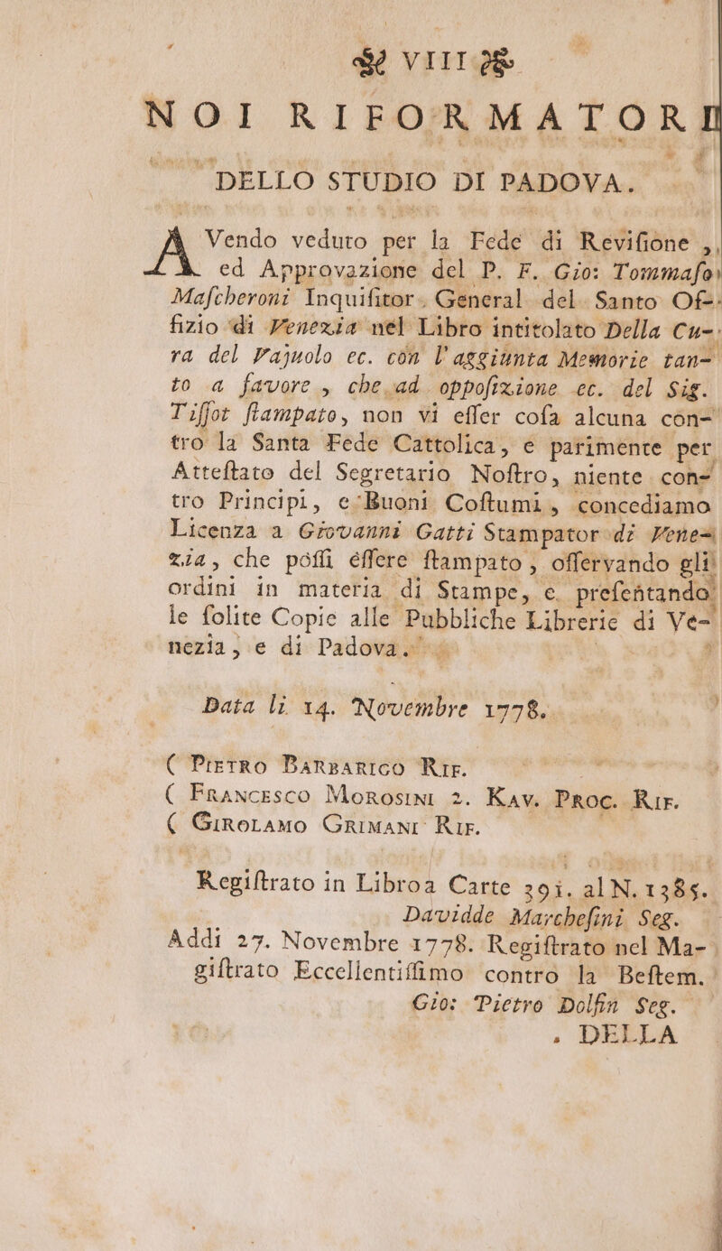 NOI RIFORMATOR *, # ba dive STUDIO DI PADOVA. Vendo veduto per la Fede di Revifione ,, ed Approvazione del P. F. Gio: Tommafa» Mafcheroni Inquifitor. General del. Santo Of: fizio di Venezia nel Libro intitolato Della cu-; ra del Pajuolo ec. con l'aggiunta Memorie tan- to a favore , che ad oppofizione cc. del Sig. Tiffot fiampato, non vi effer cofa alcuna con- tro la Santa Fede Cattolica, e parimente per Atteftato del Segretario Noftro, niente. con- tro Principi, e Buoni Coftumi, concediamo Licenza a Giovanni Gatti Stampator»di Vene® zia, che pofli effere ftampato , offervando gli ordini in materia di Stampe, e. prefeftando. le folite Copie alle Pubbliche Librerie di Ve- nezia, e di Padova. $ Data li 14. Novembre 1778. ( Pretro BarzariIco Rip. aaa ( Francesco Morosini 2. Kav. Proc. Rir. ( GiroLamo Grimani Rie. Regiftrato in Libroa Carte 39iî. alN. 1385. Davidde Marchefini Seg. Addi 27. Novembre 1778. Regiftrato nel Ma-, giftrato Eccellentiffimo contro la Beftem.. Gio: Pietro Dolfin Seg. . DELLA