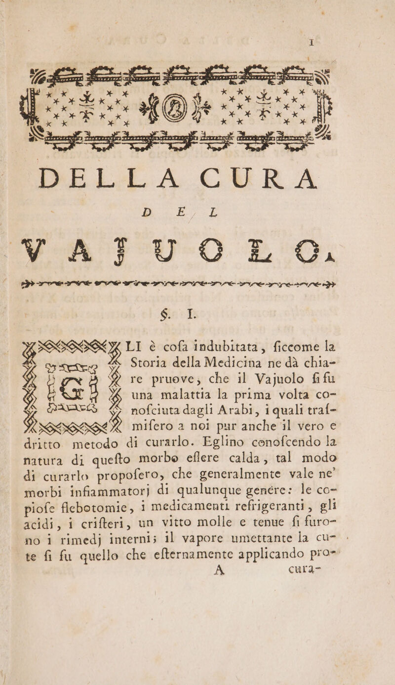 D E:7.E RR U O E, GSS LI è cofa indubitata, ficcome la &gt; creo È Storia della Medicina ne dà chia- ; % re pruove; che il Vajuolo fi fu L $ una malattia la prima volta co- $ nofciuta dagli Arabi, iquali traf- SPELOTO, mifero a noi pur anche il vero e natura di quefto morbe efiere calda, tal modo di curarlo propofero, che generalmente vale ne’ morbi infiammator) di qualunque genere: le co- piofe flebotomie, ; medicamenti refrigeranti, gli acidi, i criteri, un vitto molle e tenue fi furo- no i rimedj interni; il vapore umettante la cu- . te fi fu quello che efternamente applicando pro= cura=