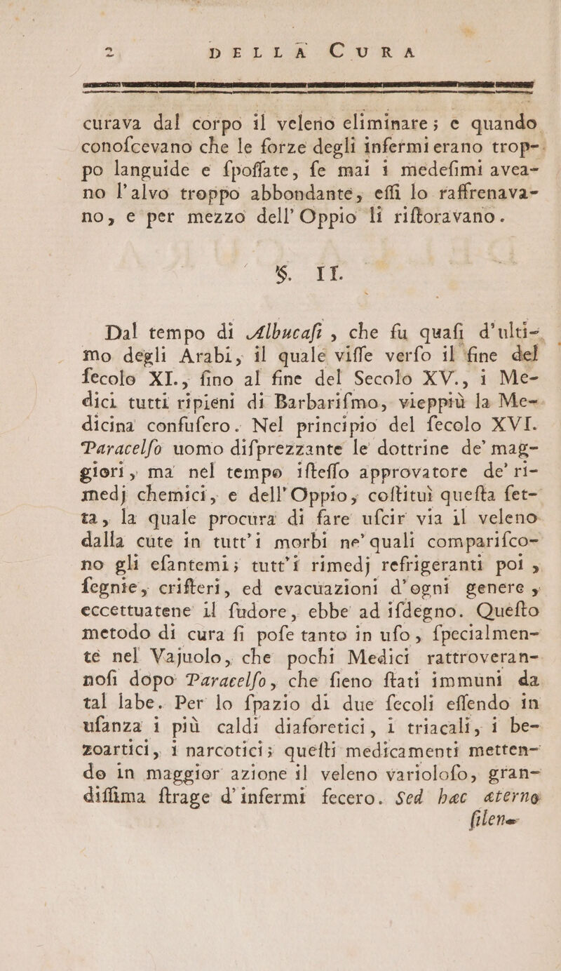 [iniziai ici inni r—q ——@—1__—eè curava dal corpo il veleno eliminare; e quat conofcevano che le forze degli infermi erano trop-. po languide e fpoffate, fe mai i medefimi avea- no l’alvo troppo abbondante; effi lo raffrenava- no, e per mezzo dell’ Oppio li riftoravano. 5. 6 Dal tempo di Albucafi , che fu quafi d’ulti-. mo degli Arabi, il quale viffe verfo il fine del fecolo XI., fino al fine del Secolo XV. È i Me- dici tutti ripieni di Barbarifmo, vieppiù la Me- dicina confufero. Nel principio del fecolo XVI. Paracelfo uomo difprezzante le dottrine de’ mag- giori, ma nel tempo ifteffo approvatore de’ ri- ari chemici, e dell’Oppio; coftituì quefta fet- sia quale procura di fare ufcir via il veleno dall cute in tutti morbi ne’ quali comparifco- no gli efantemi; tutti rimedj. refrigeranti pol ;, fegnie, crifteri, ed evacuazioni d’ogni genere , eccettuatene il fudore, ebbe ad ifdegno. Quefto metodo di cura fi pofe tanto in ufo, {pecialmen- te nel Vajuolo, che pochi Medici rattroveran- nofi dopo Paracelfo, che fieno ftati immuni da tal labe. Per lo fpazio di due fecoli effendo in ufanza i più caldi diaforetici, i triacali, i be- zoartici, i narcotici; quetti medicamenti metten- de in maggior azione il veleno variolofo, gran- diffima ftrage d’infermi fecero. Sed hac eterno filete