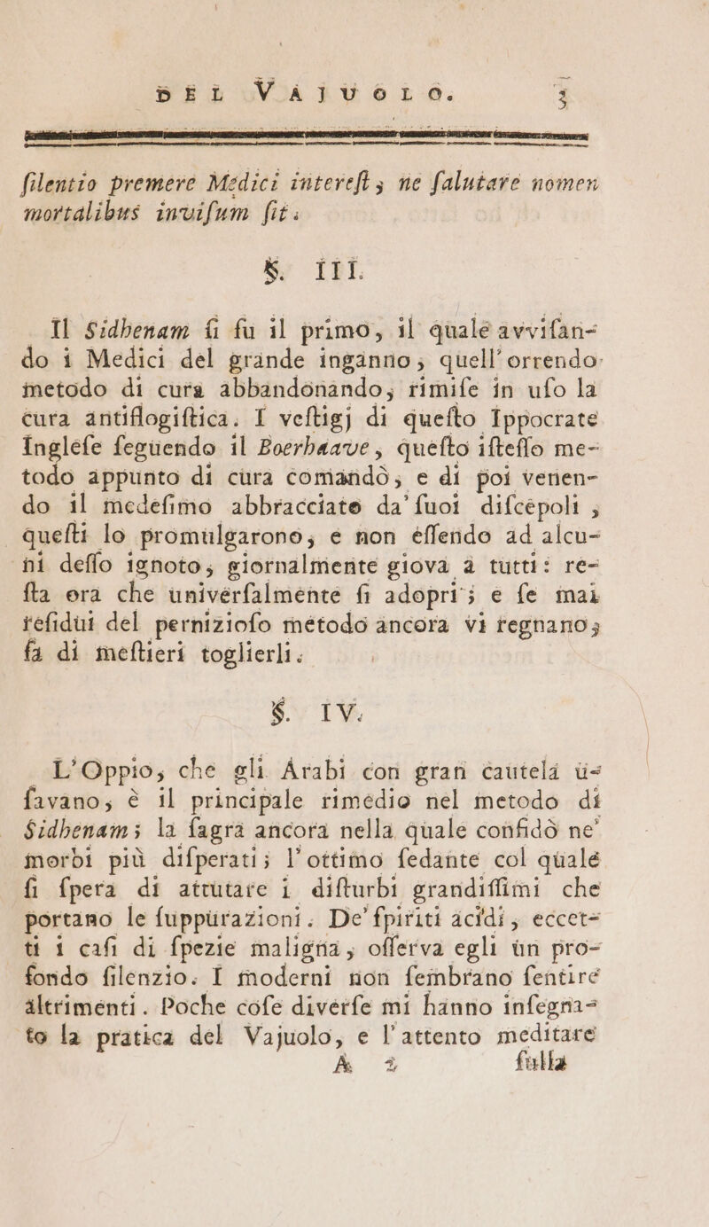 [Coceani filentio premere Medici intereftz ne falutare nomen mortalibus invifum fit. Sy ILL: Il Sidbenam fi fu il primo, il quale avvifan= do i Medici del grande inginno; quell’ orrendo inetodo di cura abbandonando; rimife in ufo la cura antiflogiftica. I veftigj di quefto Ippocrate Inglefe feguendo il Boerbaave, quefto ifteffo me- todo appunto di cura comandò; e di poi verien- do il medefimo abbracciato da'fuoi difcépoli ; quefti lo promulgarono; e non éffendo ad alcu- ni deflo ignoto; giornalmerite giova è tutti: re- fta era che univerfalmente fi adopri'; e fe mai refidui del perniziofo método ancora vi regnano; fa di meftieri toglierli. Li IV. al Oppio; che gli Arabi con gran cautela = favano; è il puliti rimedio nel metodo di Sidhenams la fagra ancora nella quale confidò ne’ morbi più difperati; l'ottimo fedante col quale fi fpera di attutare i difturbi grandiffimi che portano le fuppirazioni. De' fpititi acidi; eccet= ti 1 cafi di fpezie maligna; oflerva egli ùn pro- fordo filenzio. I moderni non fembrano fentire altrimenti. Poche cofe divérfe mi hanno infegnia= to la pratica del Vajuolo, e l’attento meditare
