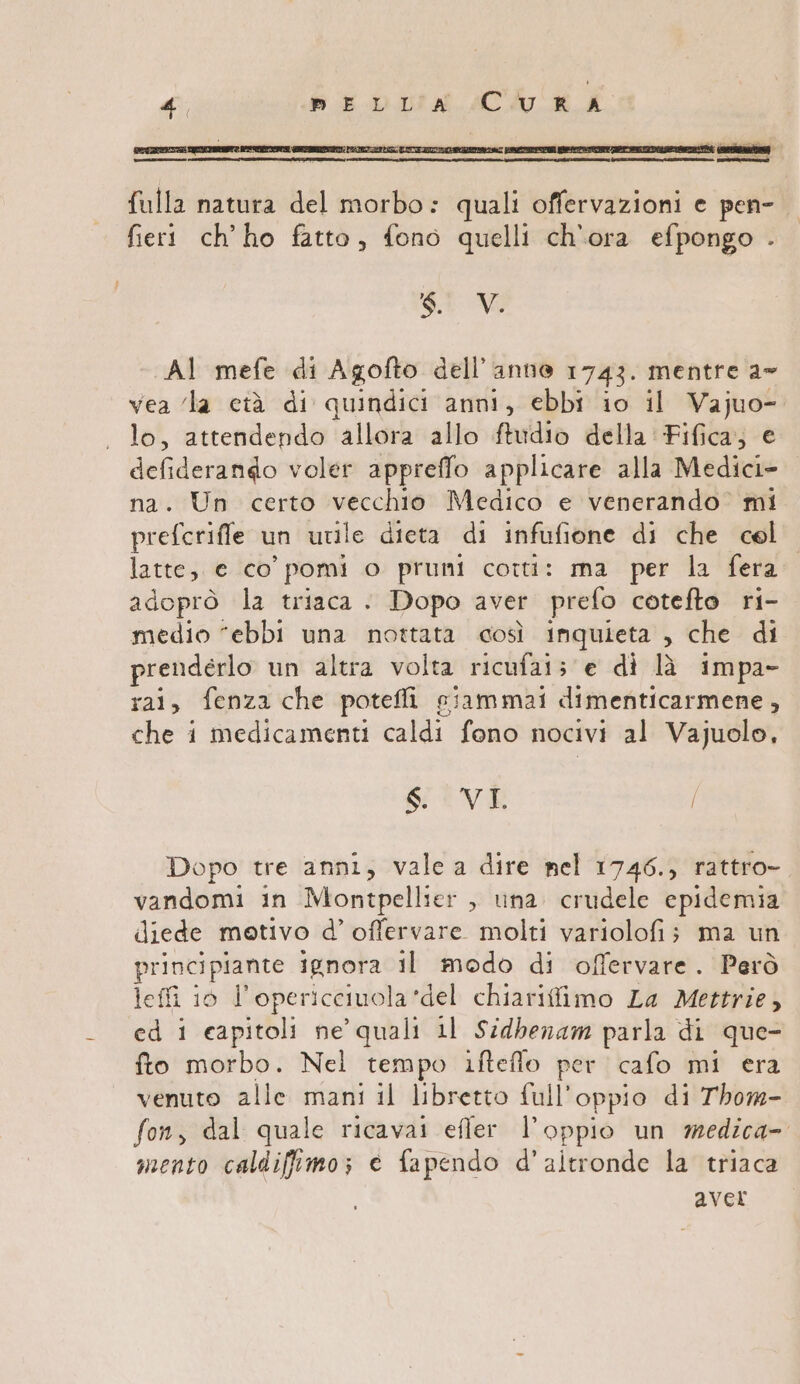 PRNSISTA [onesta fulla natura del morbo: quali offervazioni e pen- fieri ch'ho fatto, fono quelli ch'ora efpongo . SI Vi AI mefe di Agofto dell’anne 1743. mentre a vea ‘la età di quindici anni, ebbi 10 il Vajuo- lo, attendendo allora allo ftudio della Fifica; e defiderango voler appreffo applicare alla Medici na. Un certo vecchio Medico e venerando’ mi prefcrifle un utile dieta di infufione di che cel’ latte, e co’ pomi o pruni corti: ma per la fera adoprò la triaca . Dopo aver prefo cotefto ri- medio “ebbi una nottata così inquieta , che di prendérlo un altra volta ricufais e di lì impa- rai, fenza che potefli giammai dimenticarmene, che i medicamenti caldi fono nocivi al Vajuolo, $. Vv T / Dopo tre anni, vale a dire nel 1746., rattro- vandomi in Montpellier , una. crudele epidemia diede motivo d’ offervare molti variolofi; ma un principiante ignora il modo di offervare. Però leffi 10 l’opericciuola*del chiarifimo La Mettrie, ed 1 capitoli ne’ quali 11 Sidbenam parla di que- fto morbo. Nel tempo ifteflo per cafo mi era venuto alle mani il libretto full'oppio di Thow- fon, dal quale ricavai efler l’oppio un medica- mento caldiffimo; è fapendo d'altronde la triaca aver