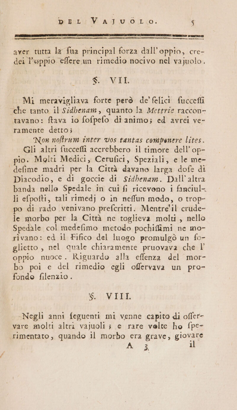 De BULLI MM ATU.O TL10. 45 aver tutta la fua principal forza dall’oppio, cre- dei l’oppio eflere un rimedio nocivo nel vajuolo. di VIL Mi meravigliava forte però de’ felici fucceffi “che tanto il Sidbenam, quanto la Mettrie raccon- tavano: ftava io fofpefo di animo; ed avrei ve- ramente detto; Nor noftrum inter vos tantas compenere lites. Gli altri fucceffi accrebbero il timore dell'op- pio. Meiti Medici, Cerufici, Speziali, e le me- defime madri per la Cità degno larga dofe di Diacodio, e di goccie di Sidbenam. Dall'altra banda nello Spedale in cui fi ricevono i fanciul- li efpofti, tali rimedj o in neffun modo, o trop- po di rado venivano prefcritti. Mentre'il crude- le morbo per la Città nc toglieva molti, nello Spedale col medefimo metodo pochifimi ne mo- rivano: ed il Fifico del luogo promulgò un fo- glietto, nel quale chiaramente pruovava che l’ oppio nuoce. Riguardo alla effenza del mor- bo poi e del rimedio egli offervava un pro- fondo filenzio . 911: MEDI -Negli anni feguenti mi venne capito di offer- vare molti altri vajuoli ; e rare velte ho fpe- rimentato, quando il morbo era grave, giovare