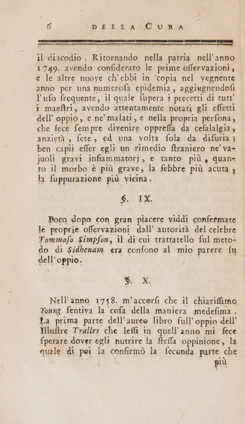 ncemmnec.n, mdIe tI il diacodio . Ri corni nella patria nell’anno 1749. avendo confiderato le prime offervazioni, e le altre nuove ch'ebbi in ‘copia nel vegnente anno per una numerofa epidemia, aggiugnendofi l’ufo frequente, il quale fupera i precetti di tutt’ 1 maeftri, avendo attentamente notati gli effetti dell’ oppio, e ne’ malati, e nella propria perfona , che fece fempre dpi oppreffa da cefalalgia, anzietà , Jete di una volta fola da difuria è ben capii effer egli un rimedio ftraniero ne’ va- juoli gravi infiam mator] e tanto più è quane to il morbo è più grave, la febbre più acuta , la {uppurazione più vicina. $. IX. Poca dopo con gran piacere viddi confermate le proprie offervazioni dall’ autorità del celebre Tommafo Simpfon, il di cui trattatello ful meto= do di Sidhenam era confono al mio parere fu dell’ oppio. i si Nell'anno 1758. m*accorfi che il chiariffimo Young fentiva la ‘cofa della maniera medefima . La prima parte dell'aureo libro full’ oppio dell’ Tlluftre Tralles che leffì in quell’anno mi fece {perare dover egli nutrire la ftefla oppinione, la TA di pei la confirmò la feconda parte che più
