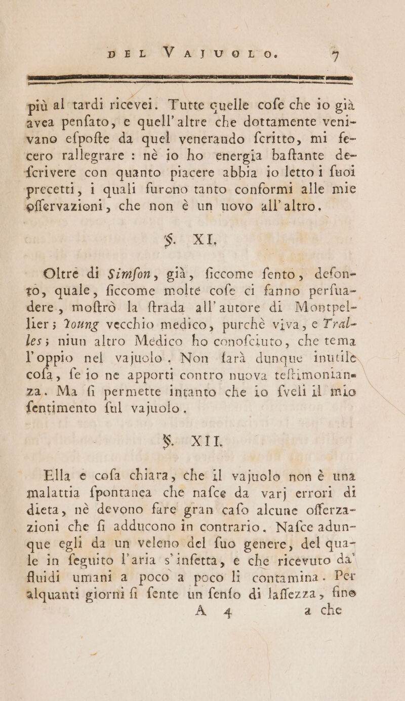 più al tardi ricevei. Tutte cuelle cofe che io già avea penfato, e quell’altre che dottamente veni- vano efpofte da quel venerando fcritto, mi fe- cero rallegrare : nè io ho energia baftante de- fcerivere con quanto piacere abbia io letto 1 fuoi ‘precetti, i quali furono tanto conformi alle mie ‘gffervazioni, che non è un uovo all’altro. $. XI Oltre di Simfon, già, ficcome fento, defon- to, quale, ficcome molte cofe ci fanno perfua- dere, moftrò la ftrada all'autore di Montpel- lier; Young vecchio medico, purchè viva, e Tral- les; niun altro Medico ho conofciuto, che tema l’oppio nel vajuolo. Non farà dunque inutile, cofa, fe io ne apporti contro nuova teltimoniane za. Ma fi permette intanto che io fveli il mio fentimento ful vajuolo, SO XII. Ella e cofa chiara, che il vajuolo non è una malattia fpontanea che nafce da varj errori di dieta, nè devono fare gran cafo alcune offerza- zioni che fi adducono in contrario. Nafce adun- que egli da un veleno del fuo genere, del qua- le in feguito l’aria s'infetta, e che ricevuto da' fluidi umani a poco a poco li contamina. Per alquanti giorni fi fente un fenfo di laffezza, fino A 4 a che