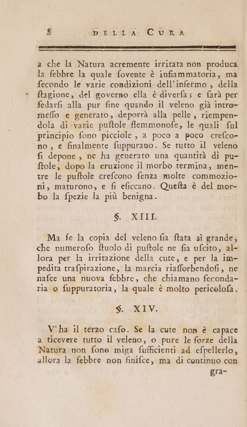 a che la Natura acremente irritata non produca la febbre la quale fovente è infiammatoria, ma fecondo le varie condizioni dell’infetmo ; della ftagione, del governo ella è diverfa; e farà per fedarfi alla pur fine quando il veleno già intre- meffo e generato, deporrà alla pelle, riempen- dola di varie puftole flemmonofe, lè quali ful principio fono picciole , a poco a poco crefco- no , e finalmente fuppurano. Se tutto il veleno fi depone, ne ha generato una quantità di pu- ftole, dopo la eruzione il morbo termina, men- tre le puftole crefcono fenza molte commozio- ni, maturono, e fi eficcano. Quefta è del mor- bo la fpezie la più benigna. $. XIIL Ma fe la copia del veleno fia ftata sì grande, che numerofo fMtuolo di puftole ne fia ufcito, al- lora per la irritazione della cute, e per la im- pedita trafpirazione, la marcia riafforbendofi, ne. nafce una nuova febbre, che chiamano feconda- ria o fuppuratoria, la quale è molto pericelofa. N. XIV. V° ha il terzo cafo. Se la cute ‘non è capace a ticevere tutto il veleno, o pure le forze della Natura non fone miga fufficienti ad efpellerlo, allora ia febbre non finifce, ma di continuo con gra-