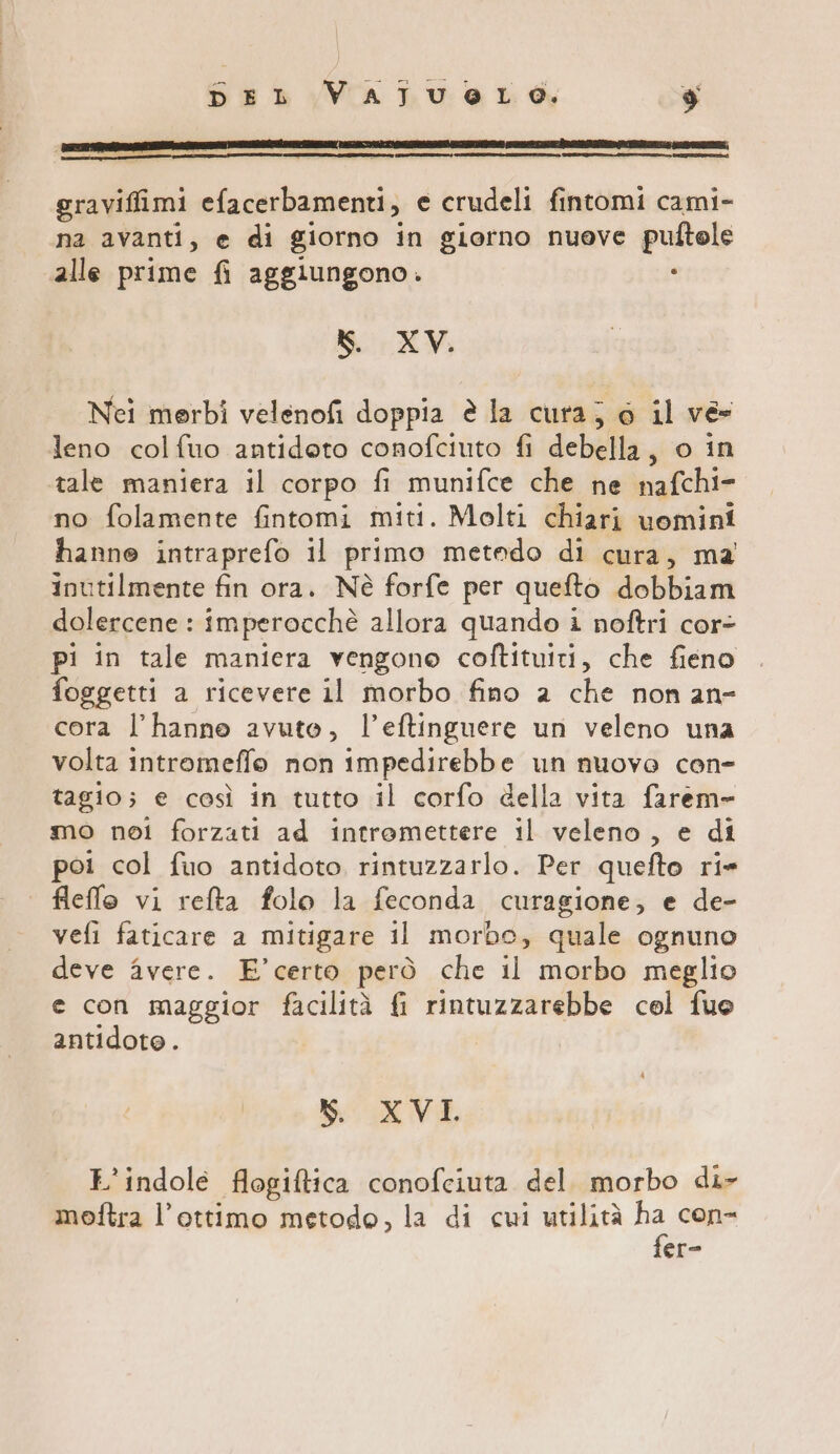 graviffimi efacerbamenti, e crudeli fintomi cami- na avanti, e di giorno in giorno nuove pulftele alle prime fi aggiungono. : KS. XV. Nei merbi velenofi doppia è la cura; 0 il ve leno colfuo antidoto conofciuto fi debella, o in tale maniera il corpo fi munifce che ne nafchi- no folamente fintomi miti. Molti chiari uomini hanne intraprefo il primo metedo di cura, ma inutilmente fin ora. Nè forfe per quefto dobbiam dolercene : imperocchè allora quando i noftri cor- pi in tale maniera vengono coftituiti, che fieno foggetti a ricevere il morbo fino 2 che non an- cora l’hanne avuto, l’eftinguere un veleno una volta intromeffo non impedirebbe un nuovo con- tagio; e così in tutto il corfo della vita farem= mo noi forzati ad intremettere il veleno, e di poi col fuo antidoto rintuzzarlo. Per quefto ri» fleffo vi refta folo la feconda curagione, e de- vefi faticare a mitigare il morbo, quale ognuno deve avere. E'’certo però che il morbo meglio e con maggior facilità fi rintuzzarebbe cel fuo antidoto. N. XVI L’indole flogiftica conofciuta del. morbo di- moftra l'ottimo metodo, la di cui utilità ha con- fer-
