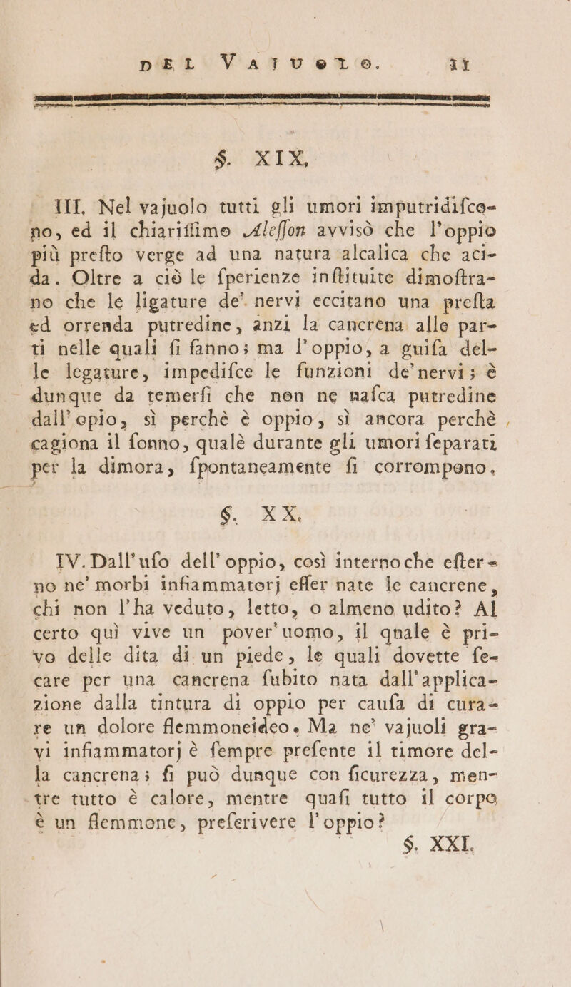 DEL VATUÙU et. It VR, SR ROTTA ————mrtetuco meme (II $. XIX, III, Nel vajuolo tutti gli umori imputridifco- no, ed il chiarifimo Aleffon avvisò che l’oppio più prefto verge ad una natura alcalica che aci- da. Oltre a ciò le fperienze inftituite dimoftra- no che le ligature de’ nervi eccitano una prefta «d orrenda putredine, anzi la cancrena alle par- ti nelle quali fi fanno; ma l’oppio, a guifa del- le legature, impedifce le funzioni de’ nervi; è dunque da temerfi che nen ne nafca putredine dall’opio, sì perchè è oppio, sì ancora perchè cagiona il fonno, qualè durante gli umori feparati per la dimora, fpontaneamente fi corrompeno, SR IV. Dall’ufo dell’ oppio, così internoche efter = no ne’ morbi infiammatorj effer nate le cancrene, chi mon l’ha veduto, letto, o almeno udito ? AI certo quì vive un pover'uomo, il qnale è pri- vo delle dita di un piede, le quali dovette fe- care per una cancrena fubito nata dall'applica- zione dalla tintura di oppio per caufa di cura= re un dolore flemmoneideo . Ma ne’ vajuoli gra- la cancrena; fi può dunque con ficurezza, men- tre tutto è calore, mentre quafi tutto il corpo, è un flemmone, preferivere l'oppio? | $. XXI, =