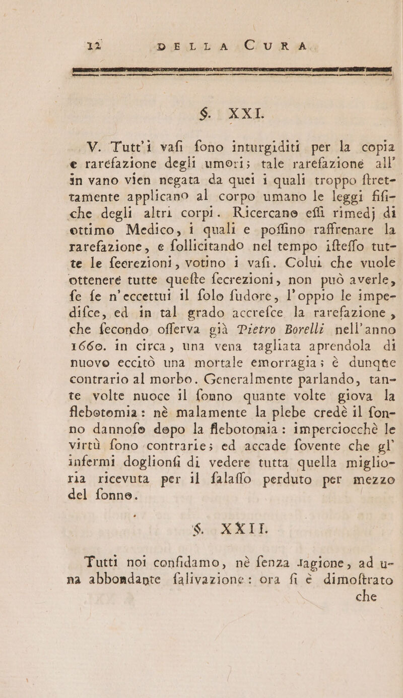 $. XXI V. Tutt'i1 vafi fono inturgiditi per la copia e rarefazione degli umori; tale rarefazione all’ in vano vien negata da quel i quali troppo ftret- tamente applicano al corpo umano le leggi fifi- che degli altri corpi. Ricercano effi rimedj di ettimo Medico, i quali e poffino raffrenare la rarefazione, e follicitando nel tempo ifteffo tut- te le feerezioni, votino i vafi. Colui che vuole ottenere tutte quefte fecrezioni, non può averle, fe fe n’eccettui il folo fudore, l’oppio le impe- difce, ed in tal grado accrefce la rarefazione, che fecondo offerva già Pietro Borelli nell’anno 1660. in circa, una vena tagliata aprendola di nuove eccito una mortale emorragia; è dunque contrario al morbo. Generalmente parlando, tan- te volte nuoce il fonno quante volte giova la flebotomia: nè malamente la plebe credè il fon- no dannofe depo la flebotormia: imperciocchè le virtù fono contrarie; ed accade fovente che gl’ infermi doglionfi di vedere tutta quella miglio- ria ricevuta per il falaffo perduto per mezzo del fonne. / So KAI: Tutti noi confidamo, nè fenza Jagione, ad u- na abbondante falivazione: ora fi è dimoftrato che