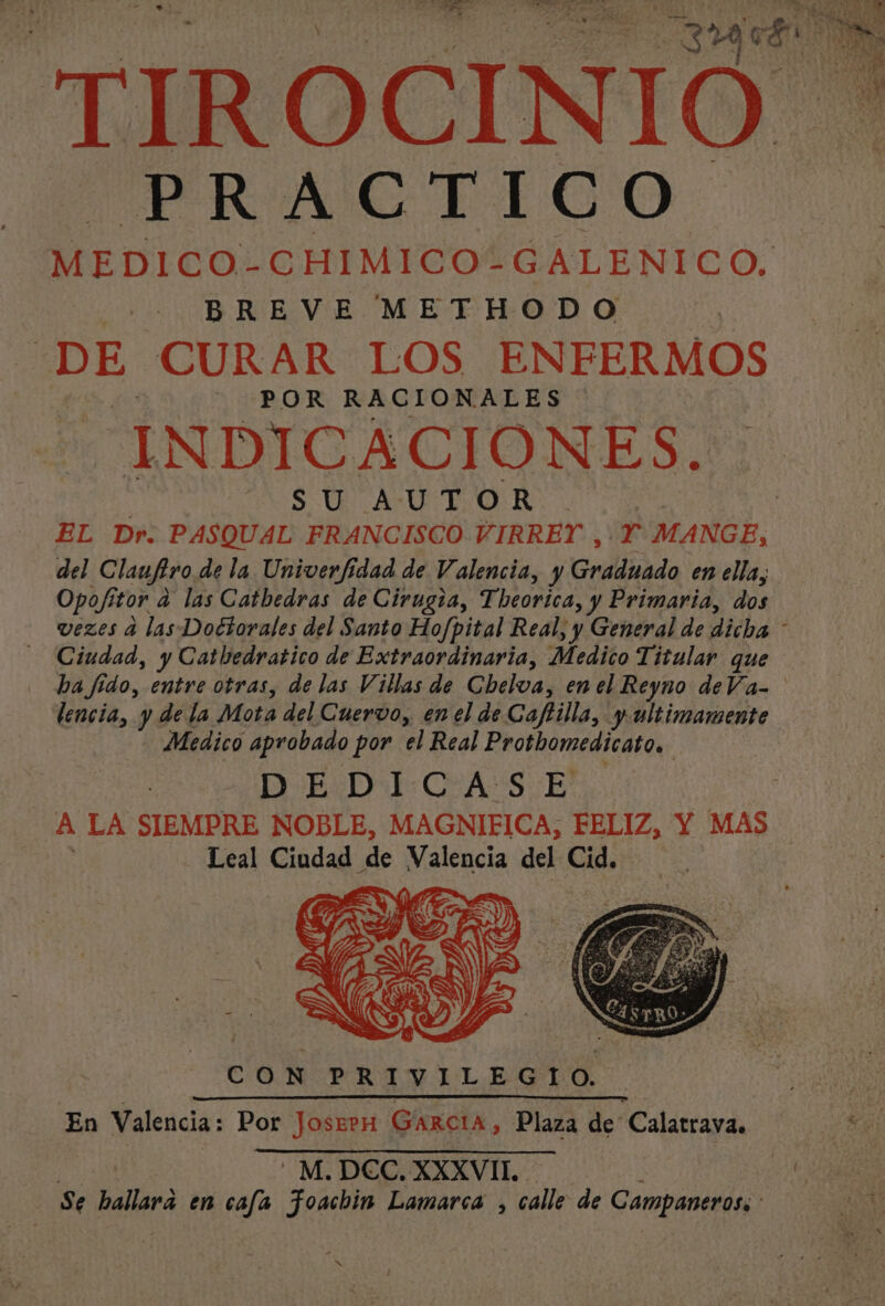pa. Y AA se Y , pt e Do dE 29 E En AOS TIROCINIO PRACTICO MEDICO- CHIMICO*GALENICO, BREVE METHODO DE CURAR LOS ENFERMOS POR RACIONALES INDICACIONES. SU AUTOR. | EL Dr. PASQUAL FRANCISCO VIRREY ,' Y MANGE, del Claufiro de la Univerfidad de Valencia, y Gnalliaa en ella, Opof ttor a las Catbedras de Cirugza, Theorica, y Primaria, dos vezes d las Doctorales del Santo Ho/pital Real, y General de dicha - Ciudad, y Catbedratico de Extraordinaria, Medico Titular que ba fido, entre otras, de las Villas de Chelva, en el Reyno deVa- lencia, y de la Mota del Cuervo, en el de Caftilla, y ultimamente Medico aprobado por el Real Protbomedicato, D-E:Dl:CvA Ss E' A LA SIEMPRE NOBLE, MAGNIFICA, FELIZ, Y MAS Leal Cinca de Valencia del Cid. CON PRIVILEGIO. En Valencia: Por JoserH Garcia, Plaza de Calatrava. - M.DCC, XXXVII. e Se sición en cafa Foachin Lamarca , calle de Campaneross xs