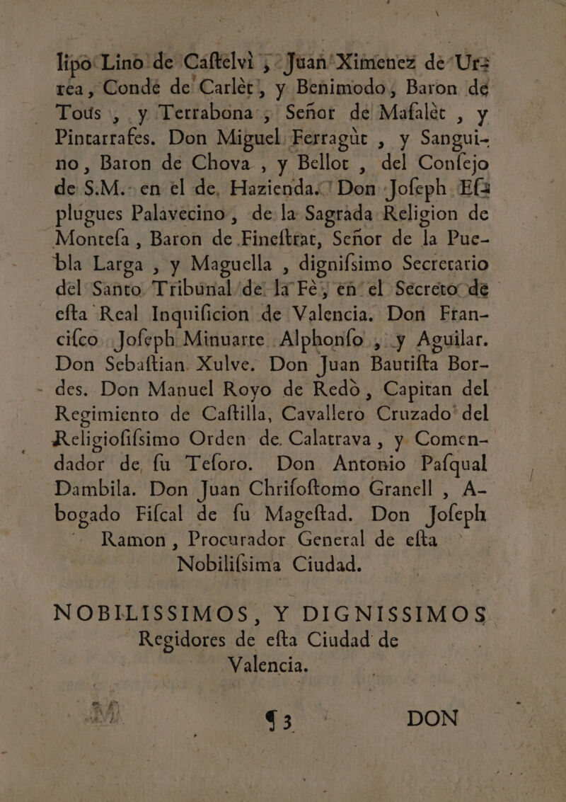 lipo: Lino! desCafel y Y > Juad MibricheXs dé Urz réa, Conde de Carlet, y Benimodo, Baron ” | Pod Y Terrabona; Señor de Mafalét SY Pintarrafes. Don Miguel. Ferragúr , y Sangui- no, Baron de Chova , y Bellor , del Confejo de S. M.. en el de, Hazienda..' Don Jofeph Ef plugues Palavecino, de la Sagrada Religion de Monteía , Baron de Finefttat, Señor de 1é Pue- bla Larga , y Maguella , digifsimo Secretario del SAñto Tribunal de la Fey eñ el Secreto! de - efta Real Inquilicion de Malas: Don Fran- cilco . Jofeph Minuarte .Alphonfo ,' y Aguilar. Don Sebaftian. Xulve. Don Juan Bautilta Bor- - des. Don Manuel Royo de Redo, Capitan del Regimiento de Caftilla, Cavallero Cruzado' del Religiofífsimo Orden de. Calatrava , y Comen- dador de fu Tefloro. Don. Antódio ana Dambila. Don Juan Chrifoftomo Granell , bogado Fifcal de fu Mageftad. Don JÓLoR Ramon , Procurador ea] de elta Nobilifsima Ciudad. NOBILISSIMOS, Y DIGNISSIMOS OS nÉ efta Ciudad de Valencia. A Ms: Td DON