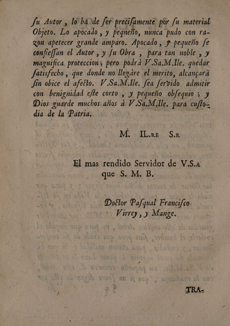 fu Autor , lo há ide fer precifamente por fu material Objeto. Lo apocado , y pequeño, nunca pudo con ra- zon apetecer grande amparo. Apocado , y pequeño fe confieffan el Autor , y fu Obra , para tan noble , y magnifica. proteccion; pero podra V.Sa.M.Ile. quedar fatisfecho, que donde no llegare el merito, alcancara Jin obice el afetto. V.Sa.M.lle. fea Jervido admitir con benignidad ejte corto , y pequeño obfequio ; y Dios guarde muchos años 4 V.Sa,M.lle. para cu/to- dia de la Patria. O acre a: | M. ILors Sar El mas rendido dar de V. S.A que S. M. B. Doétor Pafqual Francifco Virrey, y Mange.