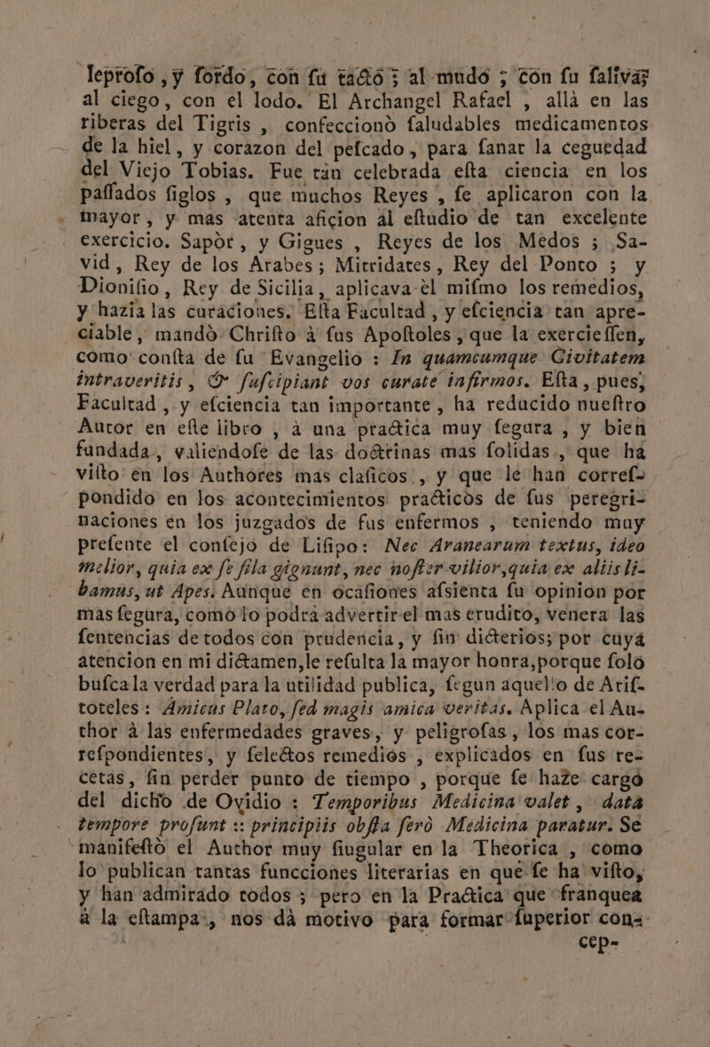 Teptolo ,y fordo, con fu tació 3 al mudo ; Zón fu falivas al ciego, con el lodo. El Archangel Rafael , allá en las riberas del Tigris , confecciono faludables medicamentos de la hiel, y corazon del pefcado, para fanar la ceguedad del Viejo Tobias. Fue rán celebrada elta ciencia en los paffados figlos , que muchos Reyes , fe aplicaron con la mayor, y mas atenta aficion al eftudio de tan excelente exercicio. Sapor, y Gigues , Reyes de los Medos ; Sa- vid, Rey de los Arabes; Mirridates, Rey del Ponto 5 y Dionifio, Rey de Sicilia, aplicava-el mifmo los remedios, y hazia las curaciones. Elta Facultad, y efciencia tan apre- ciable, mando Chrifto 4 fus Apoftoles , que la exercie (len, como' confta de fu Evangelio : In quamcumque Civitatem intraveritis, O fufiipiant vos curate infírmos. Efta , pues, Facultad , y efciencia tan importante , ha reducido nueftro Autor en elle libro , á una praítica muy fegura , y bien fundada, valiendofe de las doértinas mas folidas., que ha vilto en los Authores mas claficos, y que le han corref= pondido en los acontecimientos: praóticos de lus peregri- naciones en los juzgados de fus enfermos , teniendo may prelente el confejo de Lifipo: Nec Aranearum textus, ideo Melior, quia ex fe fila gignunt, nec nofter vilior,quia ex aliis li. bamus, ut Apes. Aunque en ocafiones afsienta lu opinion por mas fegura, como lo podra advertir el mas erudito, venera las fentencias de todos con prudencia, y fin diéterios; por cuyá atencion en mi diétamen,le refulta la mayor honra,porque foló buícala verdad para la utilidad publica, fegun aquel'o de Arif- toteles : Amicas Plato, fed magis amica veritas. Aplica el Au- thor a las enfermedades graves, y peligrofas , los mas cor- refpondientes,: y feleótos remediós , explicados en fus re- cetas, fin perder punto de tiempo , porque fe haze cargo del dicto de Ovidio : Temporibus Medicina valet , data tempore profunt :: principiis obfta fero Medicina paratur. Se -manifefto el Author muy fingular en la Theorica , como lo publican tantas funcciones literarias en que fe ha' vifto, y han admirado todos ; pero en la Practica que franquea a la eftampa:, nos dá motivo para formar [uperior cons: / ccp-