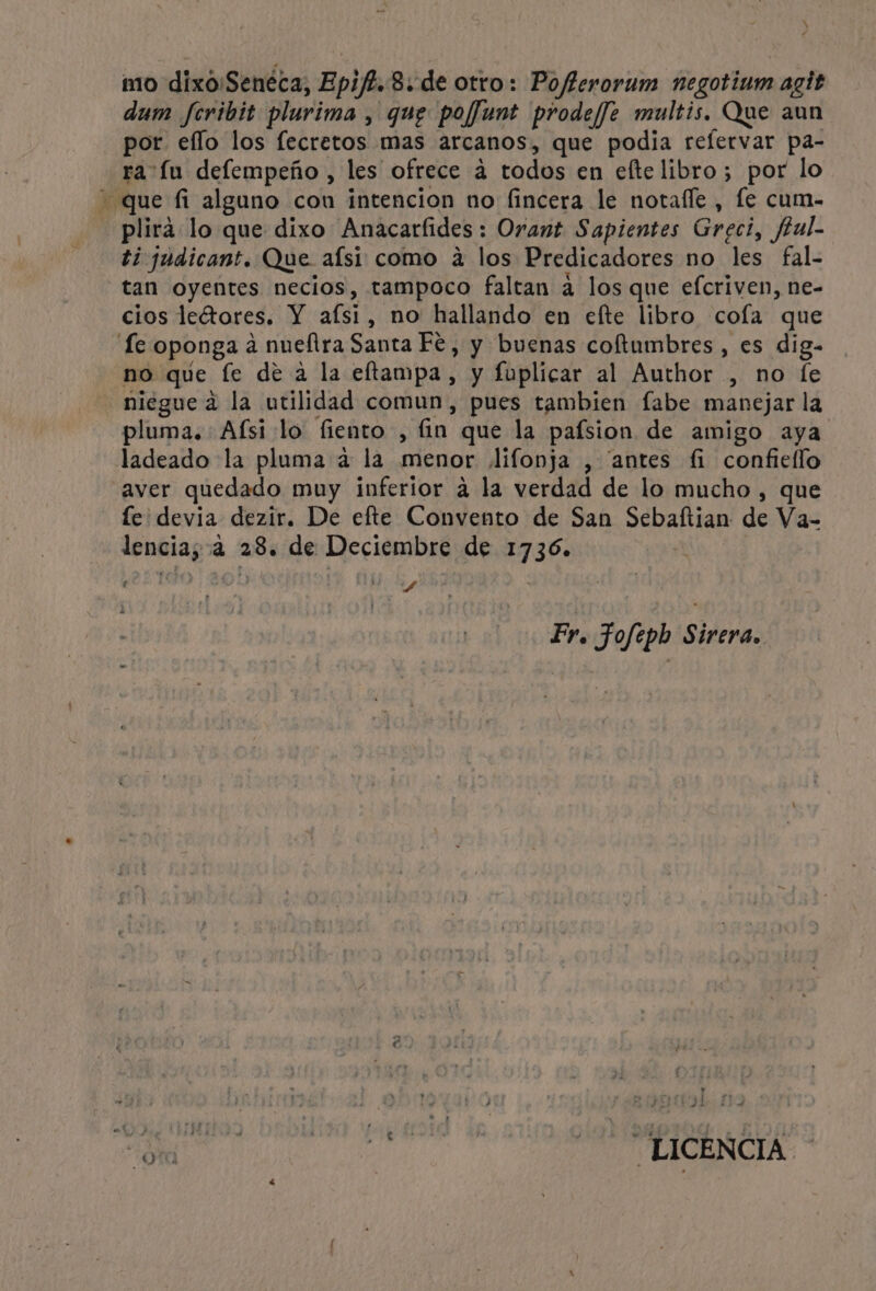 Es ? mo dixo:Senéca, Epif?. 8: de otro: Pofferorum negotium agit dum feribit plurima , que poffunt prode/ffe multis. Que aun por ello los fecretos mas arcanos, que podia reflervar pa- ra u defempeño , les ofrece á todos en efte libro; por lo plira lo que dixo Anacarfides: Orant Sapientes Greci, ftul- ti judicant. Que aísi como a los Predicadores no les fal- tan oyentes necios, tampoco faltan a los que efcriven, ne- cios leétores. Y afsi, no hallando en efte libro cofa que niegue a la utilidad comun, pues tambien fabe manejar la pluma. Afsi lo fiento , fin que la pafsion de amigo aya ladeado la pluma a la menor lifonja , “antes fi confiello aver quedado muy inferior a la verdad de lo mucho , que fe devia dezir. De efte Convento de San Sebaftian de Va- lencia; a 28. de Deciembre de 1736. Ñ A Pr, Fofepb Sirera. ” e, ' ra a o + ei LICENCIA