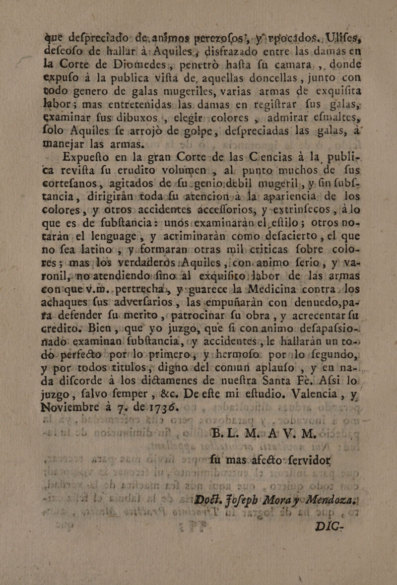 que defpreciado: de, animos Iori (oG: yropiocados.: Ulies, defeolo de hallar 4: Aquiles; disfrazado entre. las damas en la Corte de Diomedes:;, penetró hafta la camara, ,, donde expuío 4 la publica vifta de, aquellas doncellas , junto con todo genero de galas mugeriles, varias armas de exquiíita labor;.mas entretenidas: las. damas en regiltrar lus galas, examinar fus dibuxos.:, elegir: :colores ,, “admirar elmaltes, Íolo: Aquiles fe ¡arrojo de golpe, defpreciadas' las galas, a” manejar las armas. - —Expuefto en la gran Colla de las Ciencias á la, publi. ca revifta fu erudito volumen , al punto muchos de £us cortefanos,, agitados de fu. genio:debil mugeril, y. Gn fubf- tancia, dirigirán todaofu atencionsa. la: apariencia: de los colores, y Otros, accidentes áccellorios; y “eytrinfecos , alo que es de fubftanciaz unós:examinaráo el, ¿eltilo; Otros no- taráan el lenguage , y acriminaráan como dslacistios el que no fea latino», y formaran: otras mil, criticas Gabise colo- res ; mas/los verdaderos ¿Aquiles ,¿¡consavimo ferio:, y va- ronil,-nowatendiendo: fino al exquifiro¡labor de lás: armas conque v.m., pertrecha, y:guarece la Medicina contra, los achaques lus adverlarios, las 'empuñarán con 'denuedo,pa+ fa. defender fu: merito , “patrocinar Lu obra, y acrecentar lu. creditos Bien, que yo juzgo, que fi con animo: defapafsio-: nado: examinan: fubltancia, y accidentes:, le hallaran un to do. perfeto porrlo primero:; y: hermofo- por lo «fegundo,; y por todos titulos: dignho+del: comun aplaulo' , y en naz.. da difcorde a los diétamenes de nueftra Santa Fe. Afsi: lo; juzgo , falvo femper , 80, Deefte mi rua Valbaci , % Noviembre a Mus de dead iia er ubTa oy vi Á y RE A ul 718 % spin ¡rd z E Be L Me A V. Mo: ¿hal E VIBRA Vr paar an Ól ls fa mas páfcéto: fervidos DEN al 2h Son 19 bos 1 he (15144 do siudal dl Def, A. jue Alora LA id el A | AS 20 54 91 Pú ¿AA Wir” $ 1 dd y AA