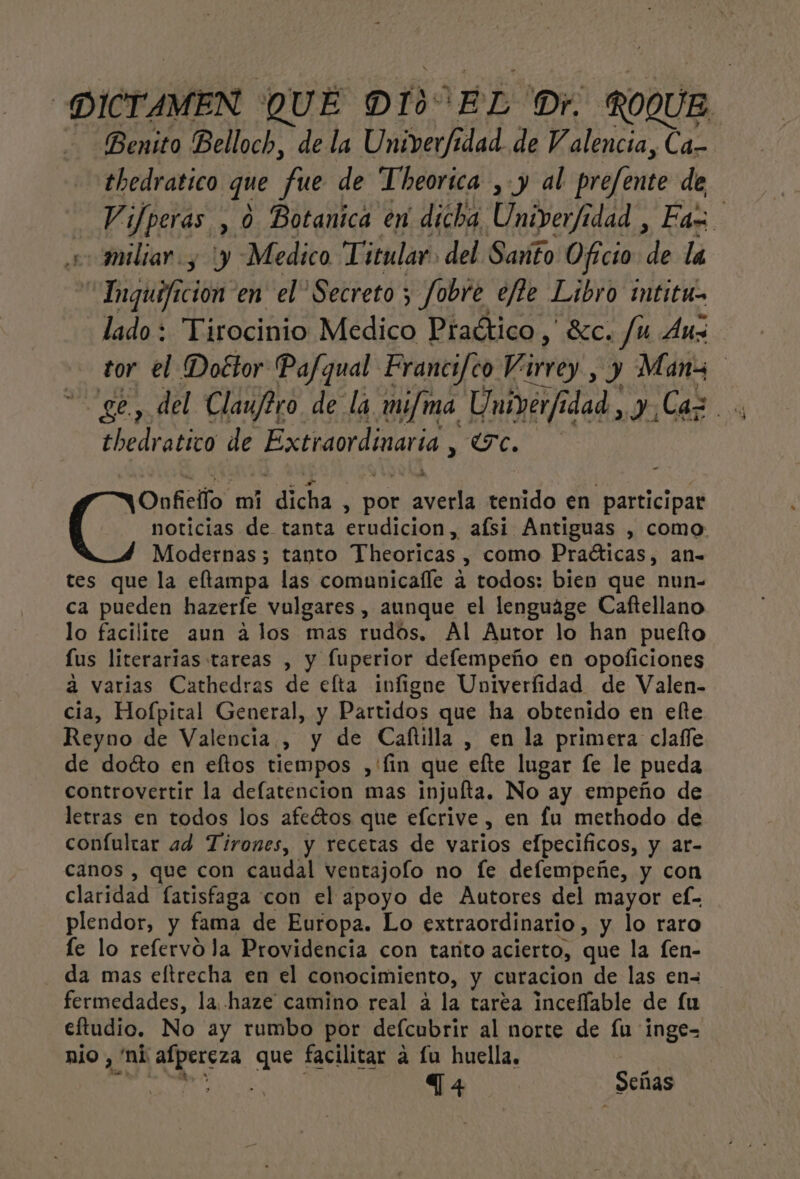 | DICTAMEN QUE DÍ: EL Dr. ROQUE. - Benito Belloch, de la Univer/idad de V alencia, Ca- thedratico que fue de Theorica , y al prefente de Vifperas , 0 Botanica en dicha Univer/idad , Fa + miliar y y Medico Titular. del Sato Oficio de la “Inguificion en el” Secreto ; Jobre ejte Libro mtitu- lado: Tirocinio Medico Practico, $c. Ju Aus tor el Doctor Pafqual Francifco Virrey , y Manz ge, del Clauftro de la mi/ma Univerfia idad, y Caz.. dra tien de Extraordinari la, UC. Modernas; tanto Theoricas y COmo Praíticas, an- tes que la eltampa las comunicafle a todos: bien que nun- ca pueden hazerle vulgares , aunque el lenguáge Caftellano lo facilite aun a los mas rudos, Al Autor lo han puelto lus literarias tareas , y fuperior deflempeño en opoficiones a varias Cathedras de efta infigne Univerfidad de Valen- cia, Hofpital General, y Partidos que ha obtenido en elte Reyno de Valencia, y de Caftilla , en la primera clafle de doéto en eltos tiempos ,'fin que efte lugar fe le pueda controvertir la defatencion mas injufta. No ay empeño de letras en todos los afeétos que efcrive , en fu methodo de confultar ad Tirones, y recetas de varios elpecificos, y ar- canos , que con caudal ventajolo no fe defempeñe, y con claridad fatisfaga con el apoyo de Autores del mayor ef-- plendor, y fama de Europa. Lo extraordinario , y lo raro fe lo refervo la Providencia con tarito acierto, que la fen- da mas eftrecha en el conocimiento, y curacion de las en- fermedades, la haze camino real á la tarea incelfable de fu eftudio. No ay rumbo por defcubrir al norte de lu inge-= nio, ni afpereza que facilitar á lu huella. | E T4 Señas