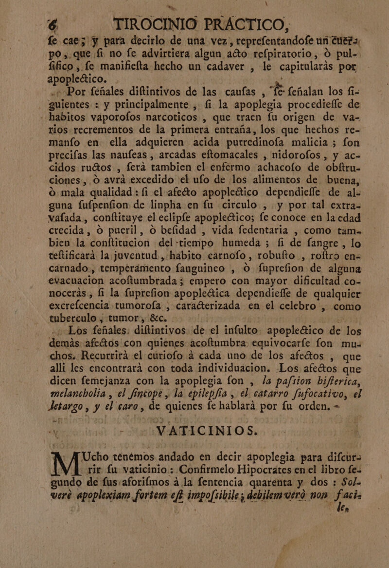 N o 6 TIROCINIO PRÁCTICO, fe caez y para decirlo de una vez, reprefentandofe un Cuera, po,.que fi no fe advirtiera algun aéto refpiratorio, O pul-. fifico , le manificfta hecho un cadaver , le capitularas por apopleético. | 0d «Por feñales diftintivos de las caufas , “fe: feñalan los fi= . guientes : y principalmente , £ la apoplegia procediefle de «habitos vaporofos narcoticos , que traen lu origen de va- rios recrementos de la primera entraña, los que hechos re- manío en ella adquieren acida putredinofa malicia 5 fon preciflas las nauleas , arcadas eftomacales , nidorolos , y ac- cidos ruétos , fera tambien el enfermo achacolo de obítru- ciones, O avra excedido el ufo de los alimentos de buena, 0 mala qualidad : fi el afeto apopledtico dependiefle de al- guna fufpenfion de linpha en lu circulo , y por tal extra- vaflada , conftituye el eclipíe apopleético; fe conoce en la edad crecida , O pueril, o belidad , vida fedentaria , como tam= bien la conftitucion del «tiempo humeda ; fi de fangre , lo teftificara la juventud , habito carnoío, robufto , roftro en= carnado, temperámento fanguineo , O fuprefion de alguna evacuacion acoftumbrada; empero con mayor dificultad co- nocerás, fi la fuprefion apopleética dependiefle de qualquier excrefcencia tumorofa , caradterizada en el celebro , como tuberculo , tumor, 8c. di eri HAr Los feñales: diftintivos de el infulto apopleético de los demás: afetos con quienes acoftuambra equivocaríe fon mu chos. Recurrirá el curiofo 4 cada uno de los afeétos , que alli les encontrará con toda individuacion. Los afeétos que dicen femejanza con la apoplegia fon , la pafsion bifferica, melancholia , el fincope, la epilepjia , el. catarro fufocativo, el Jesargo , y el caro, de quienes fe hablará por fu orden. - di do, Morcónitade lr a AACINIO Se - AJUcho tenémos andado en decir apoplegia para difcurs ie lu vaticinio : Confirmelo Hipocrates en el libro fe= gundo de fus,aforiímos á.la fentencia quarenta y dos : Sol. vere apoplexiam foriem ef? impofsibile; debilemueró nop po | | le,