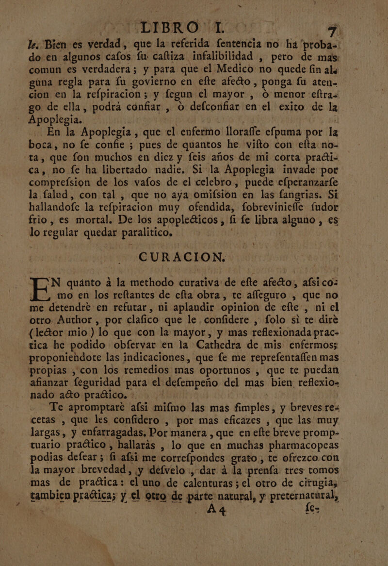 OAEDIBRONA AAA le. Bien es verdad, que la referida fentencia no há “proba=: do en algunos cafos fu: caftiza infalibilidad , pero de mas: comun es verdadera; y para que el Medico no quede fin als gúna regla para lu govierno en efte afecto, ponga Íu aten- cion en la refpiracion; y fegun el mayor , O menor eftras go de ella, podra confiar , O defconfiar en el exito de la - Apoplegia. ¡ | | HO) . En la Apoplegia , que el enfermo llorafle efpuma por la boca, no fe confie ; pues de quantos he vifto con elta no- ta, que fon muchos en diez y feis años de mi corta praéti- ca, no le ha libertado nadie. Si la Apoplegia invade por compreísion de los vafos de el celebro, puede efperanzaríe la falud, con tal , que no aya omifsion en las fangrias. Sí hallandofe la refpiracion muy ofendida, fobreviniefle fudor frio , es mortal. De los apopleéticos , fi le libra alguno , es lo regular quedar paralítico. 1 | CURACION:. AN quanto a la methodo curativa: de efte afeto, afsi co: mo en los reftantes de efta obra, te afleguro , que no me detendre en refutar, ni aplaudir opinion de «efte, ni el otro. Author , por clafico que le confidere , folo si te dire (leGor mio ) lo que con la mayor, y mas reflexionada prac- tica he podido obfervar en la Cathedra de mis enfermos; proponiendote las indicaciones, que le me reprefentaflen mas propias , con los remedios mas oportunos , que te puedan afianzar leguridad para el delempeño del mas bien. reflexio= nado ato praético. +. ad Te apromptare afsi miímo las mas fimples, y breves rex cetas , que les confidero , por mas eficazes , que las muy largas, y enfarragadas. Por manera , que en elte breve promp- tuario praético , hallarás , lo que en muchas pharmacopeas podias defear ; fi afsi me correfpondes grato , te ofrezco.con «la mayor «brevedad, ¡y defvelo :, dar á la prenfa tres tomos mas de praética: el uno de calenturas ; el otro de citugias tambien praética; y el otro de parte natural, y An E MA 1e= |