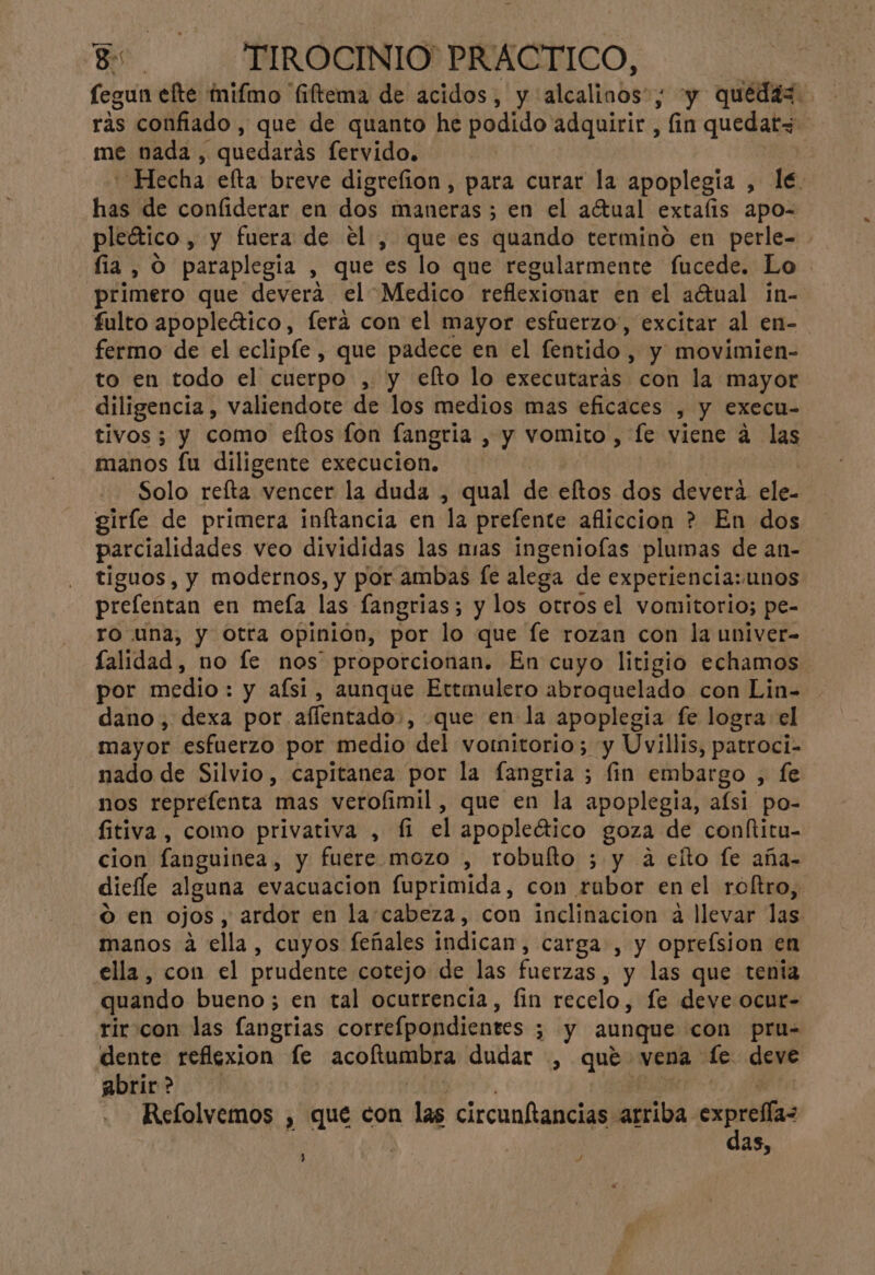 fegun efte mifmo “fiftema de acidos, y alcalinos”; y quedas. ras confiado, que de quanto he podido adquirir , fin quedaty- me nada , quedarás fervido. | | Hecha efta breve digrefion, para curar la apoplegia , le. has de confiderar en dos maneras ; en el a(tual extafis apo- pleético , y fuera de el , que es quando terminó en perle- fia , O paraplegia , que es lo que regularmente fucede. Lo primero que devera el Medico reflexionar en el actual in- fulto apopleático, ferá con el mayor esfuerzo, excitar al en- fermo de el eclipíe , que padece en el fentido , y movimien- to en todo el cuerpo , y efto lo executaras con la mayor diligencia , valiendote de los medios mas eficaces , y execu- tivos; y como eftos fon fangria , y vomito, fe viene 4 las manos fu diligente execucion. Solo refta vencer la duda , qual de eftos dos devera. ele- giríe de primera inftancia en la prefente afliccion ? En dos parcialidades veo divididas las mias ingeniofas plumas de an- tiguos, y modernos, y por ambas fe alega de experiencia: unos prefentan en meía las fangrias; y los otros el vomitorio; pe- ro una, y otra opinion, por lo que fe rozan con la univer- lalidad, no le nos proporcionan. En cuyo litigio echamos por medio: y aísi, aunque Ettmulero abroquelado con Lin- dano, dexa por aflentado:, que en la apoplegia fe logra el mayor esfuerzo por medio del vornitorio; y Uvillis, patroci- nado de Silvio, capitanea por la fangria ; fin embargo , fe nos reprefenta mas verofimil, que en la apoplegia, afsi po- fitiva, como privativa , fi el apopletico goza de conftitu- cion fanguinea, y fuere mozo , robuíto ; y a eíto fe aña- diefle alguna evacuacion fuprimida, con rubor en el roltro, ó en ojos, ardor en la cabeza, con inclinacion a llevar las manos á ella, cuyos feñales indican, carga , y oprefsion en ella, con el prudente cotejo de las fuerzas, y las que tenia quando bueno; en tal ocurrencia, fin recelo, fe deve ocur- rir con las fangrias correfpondientes ; y aunque con pru= dente reflexion fe acofltumbra dudar , que vena le deve abrir> | Laos Refolvemos , que con las circunftancias arriba ica as, % , Y