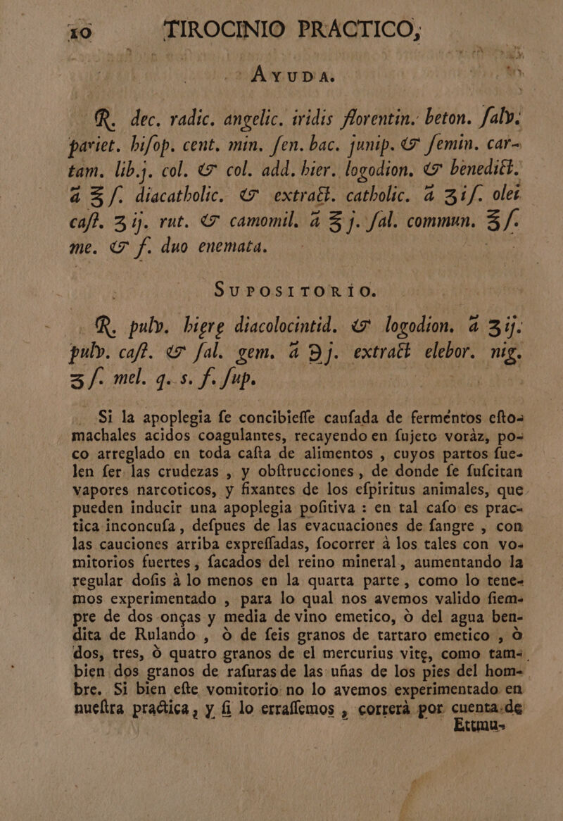| A TIODA, e OR. dec. radic. angelic. iridis Aorentin.. beton. Jfalv. pariet. bifop. cent, min. fen.bac. junip. (7 femin. car- tam. lib.. col. (5 col. add. brer. logodion. “7 benediét. a 3/. diacatholic. (7 extract. catholic. 4 31f. ole; caft. 3 íj, rut. “Y camomil. a 3 j. fal. commun. 3 /- me. Tf. duo enemata. SAA R. pulv. biere diacolocintid. <7 logodion. a 31. pub». caf?. «5 fal. gem. a Y LES eat ati niz. 3/- mel. 9.5. f. Jup. Si la apoplegia fe concibiefle caufada de fermentos eftos machales acidos coagulantes, recayendo en fujero voráz, po= co arreglado en toda cafta de alimentos , cuyos partos fue- len fer. las crudezas , y obítrucciones , de donde fe fufcitan vapores narcoticos, y fixantes de los efpiritus animales, que pueden inducir una apoplegia poíitiva : en tal cafo es prac= tica inconcuía , defpues de las evacuaciones de fangre , con las cauciones arriba exprefladas, focorrer a los tales con vos mitorios fuertes » lacados del reino mineral, aumentando la regular dofis a lo menos en la quarta parte, como lo tene- mos experimentado , para lo qual nos avemos valido fiem= pre de dos ongas y media de vino emetico, O del agua ben- dita de Rulando , O de feis granos de tartaro emetico , O dos, tres, Ó quatro granos de el mercurius vitg, como tam. bien dos granos de rafuras de las uñas de los pies del hom= bre. Si bien efte vomitorio: no lo avemos experimentado en nueltra praética, y 1 lo erraflemos , correrá por casio de cuna