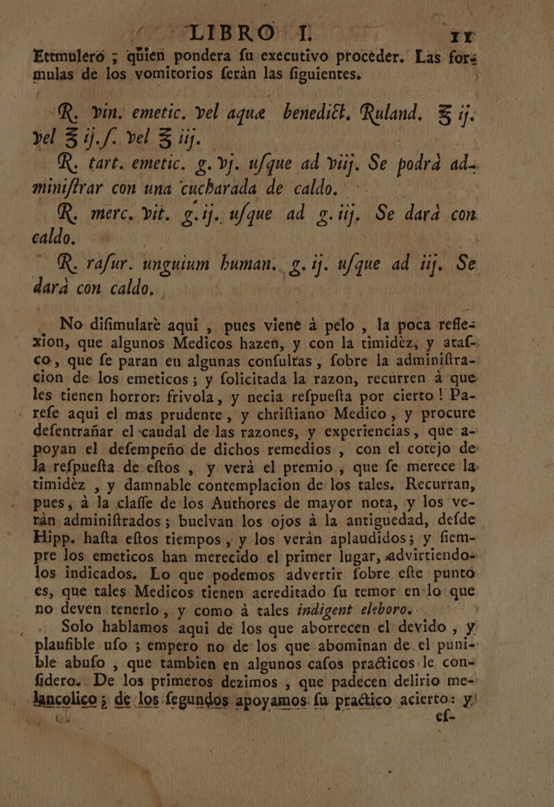 NX E ARAIRO AL SF O Ettmuleró ; quien pondera fu executivo proceder. Las fors mulas de los vomitorios ferán las figuientes. “R. Vin. emetic. vel aque benediét. Ruland. 5 1. yel 3 1. /. vel 3 11. | | R. tart. emetic. g. Dj. ufque ad vii. Se podra ad- mint/flrar con una cucharada de caldo. : | R, merc. vit. 2.17. ufque ad g.1ij. Se dara con caldo. q R. rafur. unguium human. 2.1. ufque ad ij. Se dará con caldo... | | | ¿“gado difimularé aquí , pues viene á pelo , la poca refles - Xion, que algunos Medicos hazen, y con la timidez, y araf=. co, que fe paran en algunas confultas , fobre la adminiftra- cion de los emeticos; y folicitada la razon, recurren a que les tienen horror: frivola, y necia refpueíta por cierto! Pa- - refe aqui el mas prudente, y chriftiano Medico , y procure defentrañar el caudal de las razones, y experiencias, que a- - poyan el defempeño de dichos remedios , con el cotejo de: la refpuefta de eftos , y verá el premio., que fe merece la, timidez , y damnable contemplacion de los tales. Recurran, pues, a la clafle de los Authores de mayor nota, y los ve- rán adminiftrados ; buelvan los ojos á la antiguedad, defde Hipp. hafta eltos tiempos , y los verán aplaudidos; y fiem- pre los emeticos han merecido el primer lugar, advirtiendo= los indicados. Lo que podemos advertir fobre efte punto es, que tales Medicos tienen acreditado fu temor en:lo que no deven tenerlo, y como á tales indigent eleboro. | ; Solo hablamos aqui de los que aborrecen el devido , y planfible ufo ; empero no de los que abominan de el puni- ble abufo , que tambien en algunos cafos praéticos le con- fidero. De los primeros dezimos , que padecen delirio me- - «Jancolico; de los fegundos apoyamos. lu praético acierta y y QA Cl-