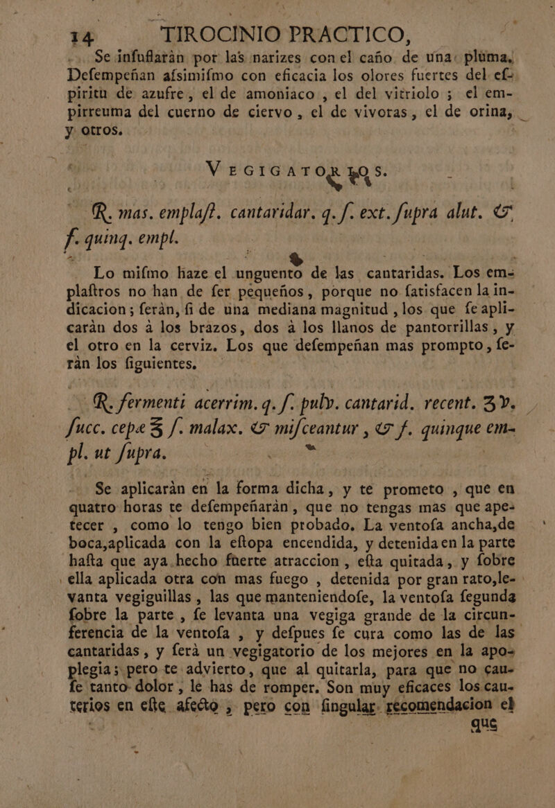 Se infuflaráan por las narizes con el caño de una. pluma, Defempeñan aísimifmo con eficacia los olores fuertes del. ef- piritu de azufre, el de amoniaco , el del vitriolo ; el em- pirreuma del cuerno de ciervo , el de vivoras, el de orina, _ y. Otros. | EG G 0 V I AO OS —R. mas. empla/?. cantaridar. q. /. ext. fupra alut. E. f- quing. empl. | | : A : Só $ ad Lo miímo haze el unguento de las cantaridas. Los em- plaftros no han de fer pequeños, porque no fatisfacen la in- dicacion; ferán, fi de una mediana magnitud ,los que fe apli- carán dos a los brazos, dos a los llanos de pantorrillas, y el otro en la cerviz. Los que defempeñan mas prompto, fe- rán los figuientes. o R. fermenti acerrim. ve pul. cantarid. recent. 3V. Jucc. cepe3 /. malax. «7 mifceantur , 7 f. quingue em- pl. ut fupra. > | | | Se aplicarán en la forma dicha, y te prometo , que en quatro horas te defempeñaráan , que no tengas mas que ape- tecer , como lo tengo bien probado. La ventofa ancha,de boca,aplicada con la eltopa encendida, y detenida en la parte hafta que aya.hecho fuerte atraccion , elta quitada , y fobre . ella aplicada otra con mas fuego , detenida por gran rato,le= vanta vegiguillas, las que manteniendofe, la ventoía fegunda fobre la parte , le levanta una vegiga grande de la circun- ferencia de la ventoía , y defpues le cura como las de las cantaridas , y lera un vegigatorio de los mejores en la apo= plegia; pero te advierto, que al quitarla, para que no cau- fe tanto dolor , le has de romper. Son muy eficaces los cau- terios en elte afeóo , pero con fingular. recomendacion el Ea cid Qué