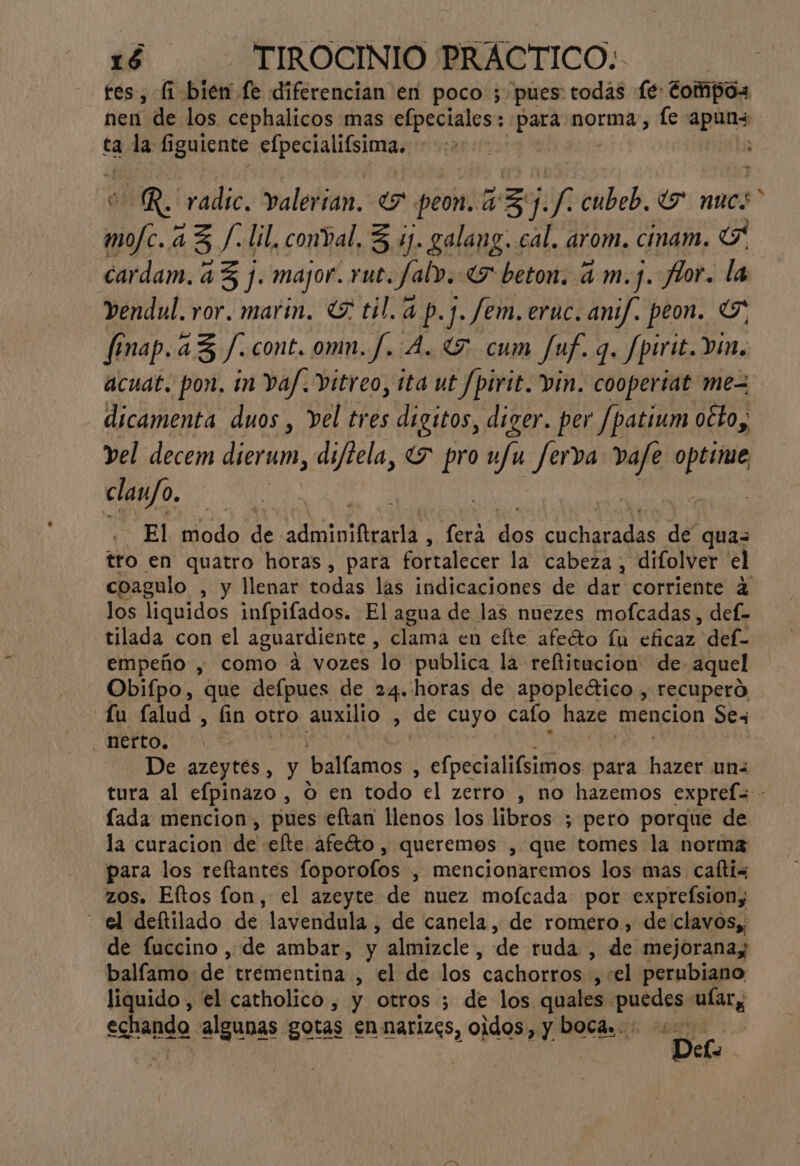 fes, (1: Bien fe diferencian en poco ; pues todas Le: fompOs nen de los cephalicos mas efpeciales:: sia norma, (e Api ta ica í iguiente Da : | ol JAR. radic. valerian. «7 peon. a Ze j. ñ cubeb, “7 nues mofc. 43 /.lil, conval, 3 4). galang. cal. arom. cinam. G cardam. 43 j. major. rut. fal». E beton. am.j. flor. la _endul. ror. marin. Y til. a p.j. fem. eruc. anif. peon. Y, finap. a3/.cont. omn.f. A. 057. cum fuf. q. Spirit. vin. acuat. pon. in Vaf.Vitreo, ita ut /pirit. vin. coopertat mez dicamenta duos , vel tres digitos, diger. per Jpatium otto, vel decem dior difiela, 7 pro ufu ferva vafe priva claufo. El Elodo Ñ adminiftrarla , fera des CORL SOSA de quas tro en quatro horas, para fortalecer la cabeza, difolver el coagulo , y llenar todas las indicaciones de dar corriente 4 los liquidos infpifados. El agua de las nuezes mofcadas, def- tilada con el aguardiente , clama en clte afecto fu eficaz def- empeño , como a vozes lo publica la reftitucion de- aquel Obifpo, que defpues de 24. horas de apopleético , recuperó fu falud , fin otro auxilio , de cuyo cato haze mencion Sex nerto. De azeytes, y balíamos E efpecialifsimos para qt un< tura al efpinazo , O en todo el zerro , no hazemos expreí= - lada mencion, pues eftan llenos los libros ; pero porque de la curacion de efte afeéto, queremes , que tomes la norma para los reftantes foporofos , mencionaremos los mas caftix zos. Eftos fon, el azeyte de nuez mofcada por expreÍsiony - el deftilado de lavendula , de canela, de romero, de clavos, de fuccino , de ambar, y almizcle, de ruda , de mejoranay ballamo de trementina , el de los “cachorros , el pernbiano liquido , el catholico , y otros ; de los quales puedes, ee echando algunas gotas en narizes, oidos, y Docá». E / De